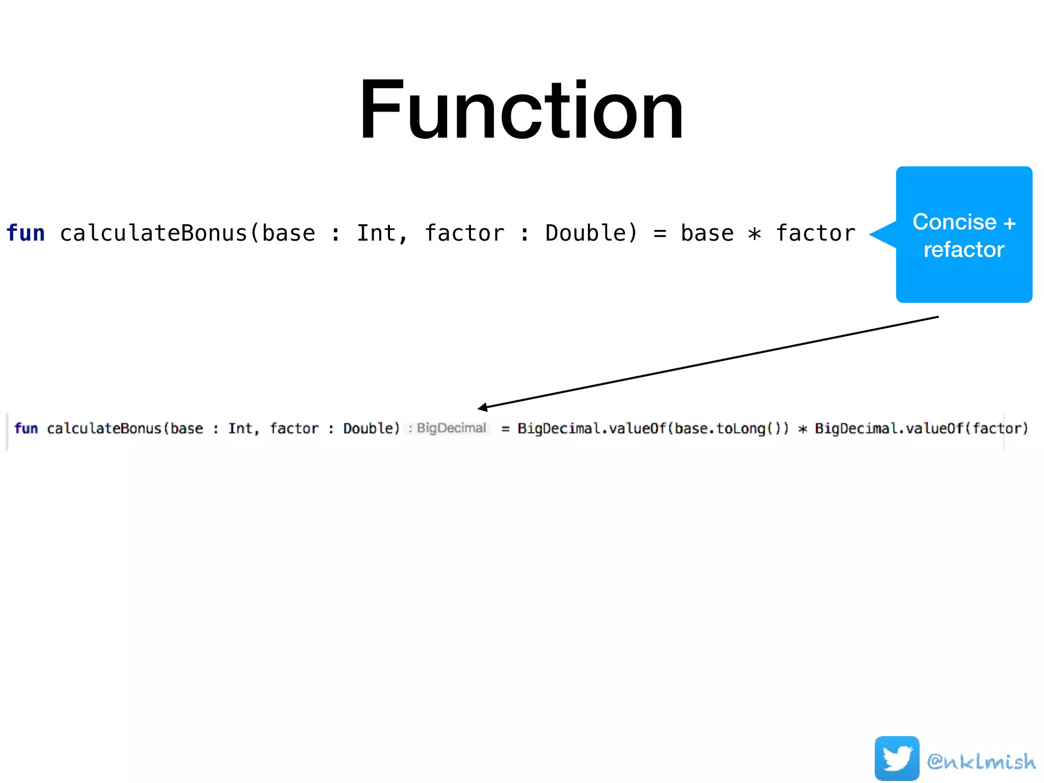 Function
fun calculateBonus(base : Int, factor : Double) = base * factor
@nklmish
Concise +
refactor
 