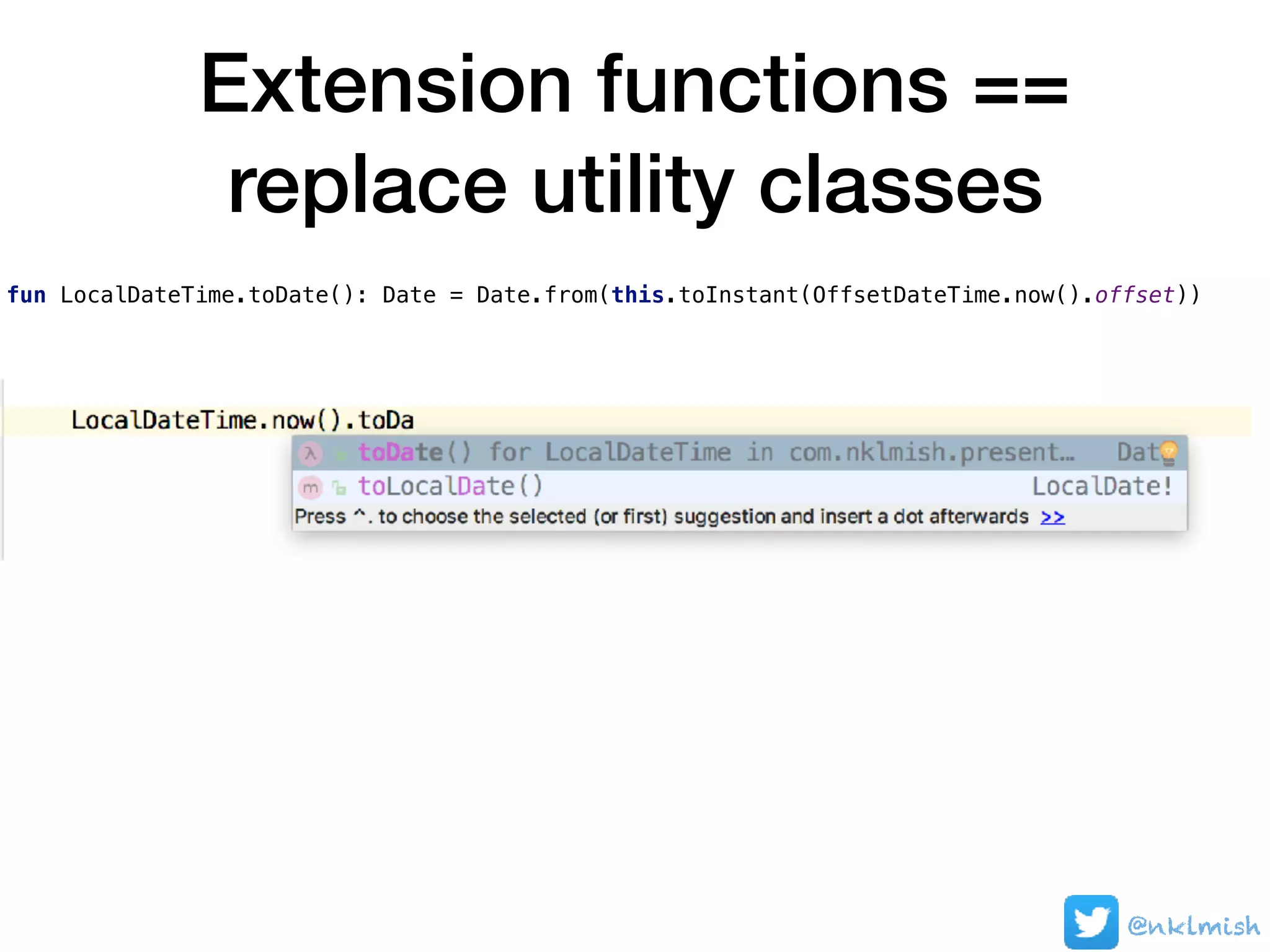 Extension functions ==
replace utility classes
@nklmish
fun LocalDateTime.toDate(): Date = Date.from(this.toInstant(OffsetDateTime.now().offset))
 