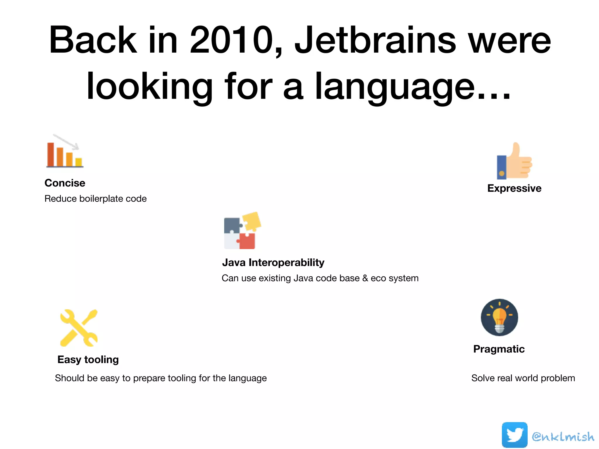 Back in 2010, Jetbrains were
looking for a language…
Java Interoperability
Can use existing Java code base & eco system
Reduce boilerplate code
Concise
Expressive
Easy tooling
Should be easy to prepare tooling for the language
Pragmatic
Solve real world problem
@nklmish
 
