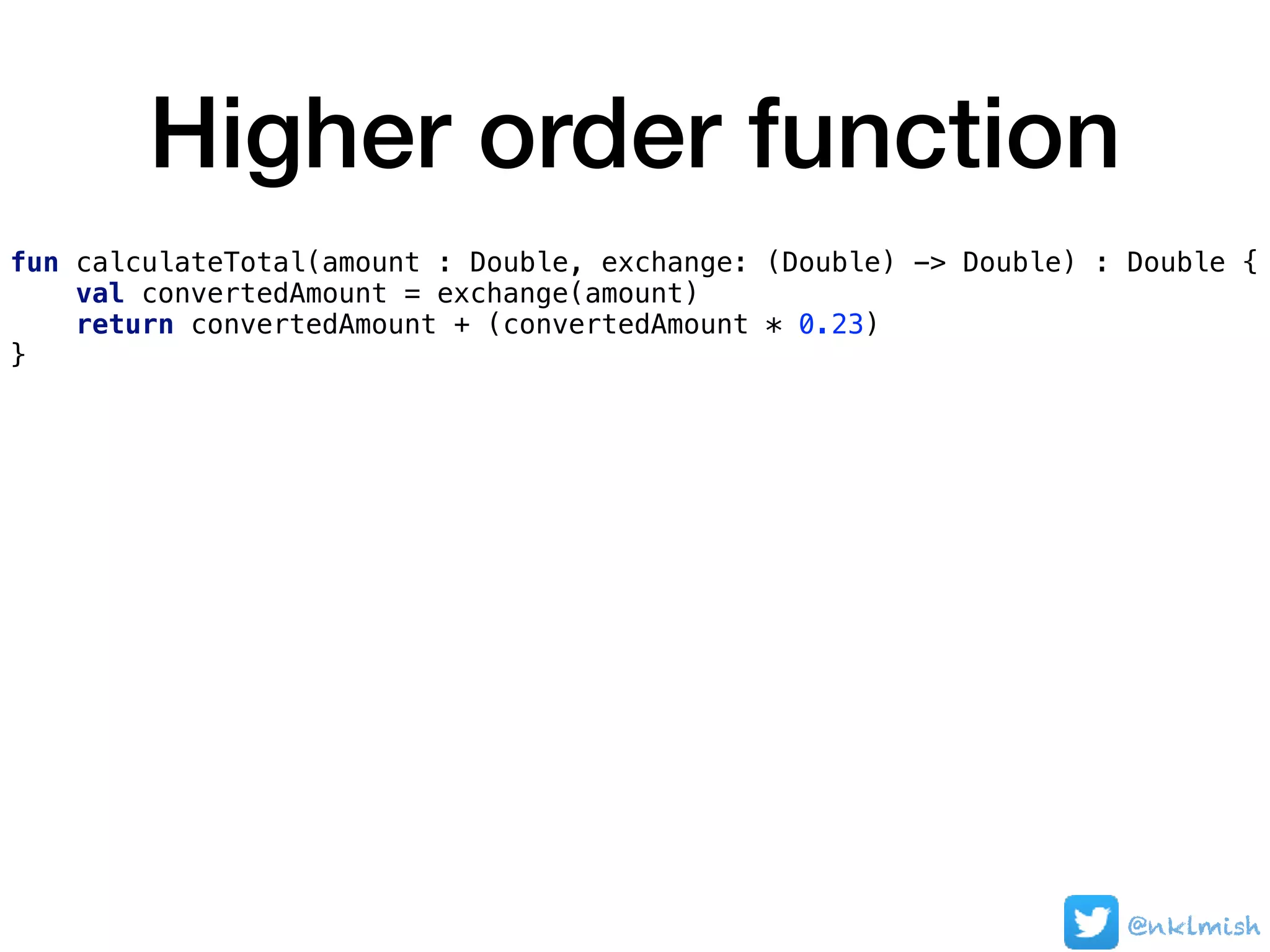 Higher order function
@nklmish
fun calculateTotal(amount : Double, exchange: (Double) -> Double) : Double {
val convertedAmount = exchange(amount)
return convertedAmount + (convertedAmount * 0.23)
}
 