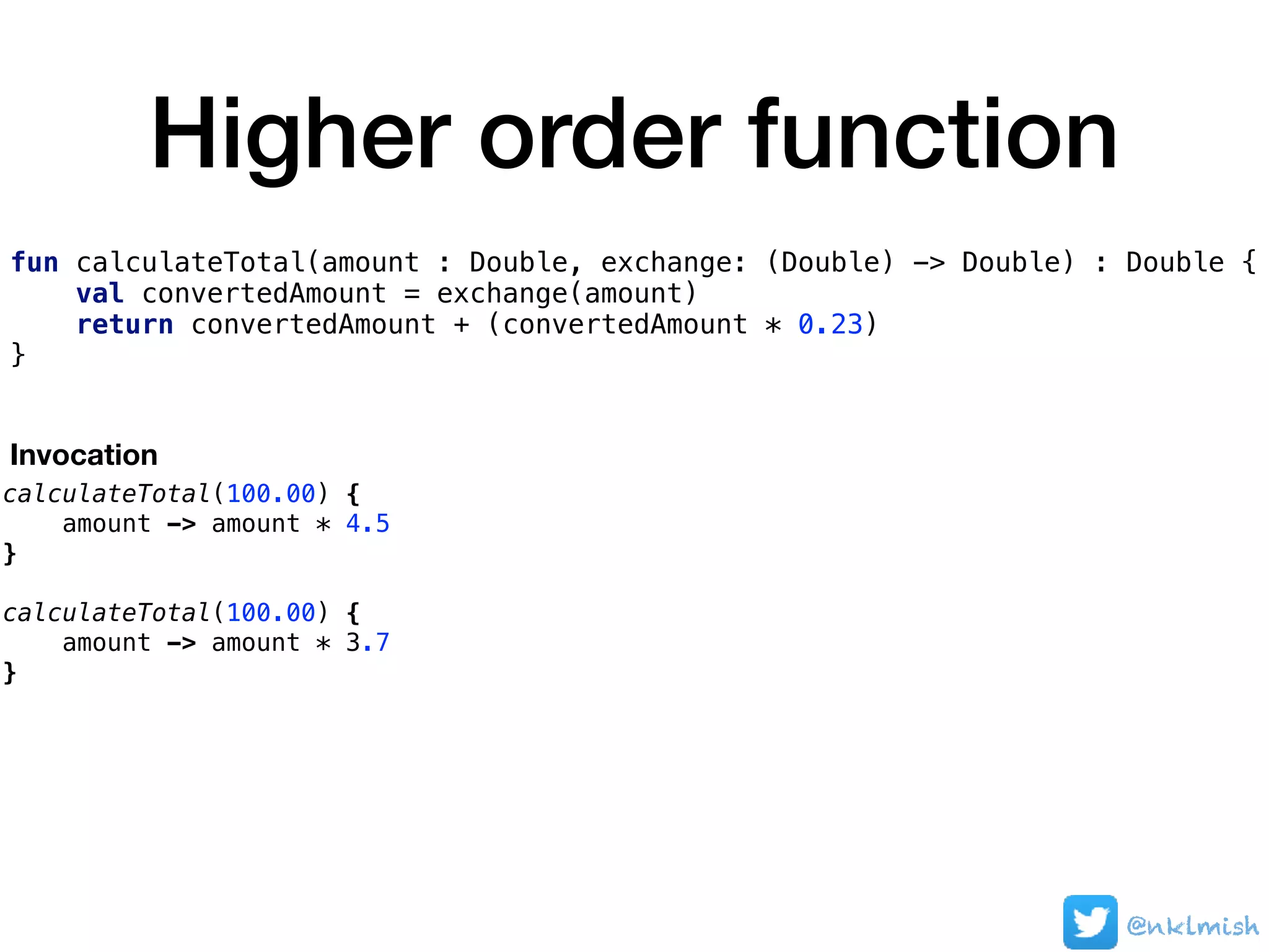Higher order function
@nklmish
fun calculateTotal(amount : Double, exchange: (Double) -> Double) : Double {
val convertedAmount = exchange(amount)
return convertedAmount + (convertedAmount * 0.23)
}
calculateTotal(100.00) {
amount -> amount * 4.5
}
calculateTotal(100.00) {
amount -> amount * 3.7
}
Invocation
 