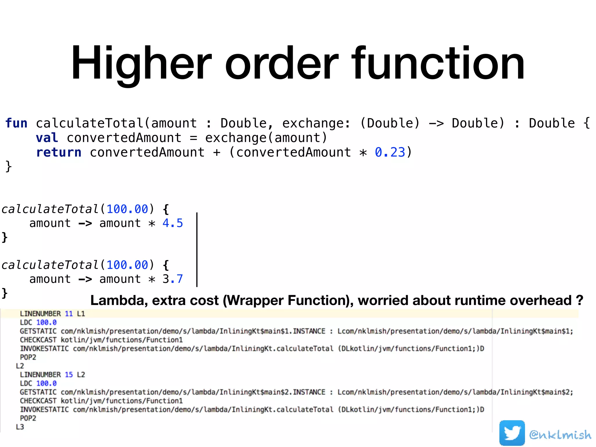 Higher order function
fun calculateTotal(amount : Double, exchange: (Double) -> Double) : Double {
val convertedAmount = exchange(amount)
return convertedAmount + (convertedAmount * 0.23)
}
calculateTotal(100.00) {
amount -> amount * 4.5
}
calculateTotal(100.00) {
amount -> amount * 3.7
}
Lambda, extra cost (Wrapper Function), worried about runtime overhead ?
@nklmish
 