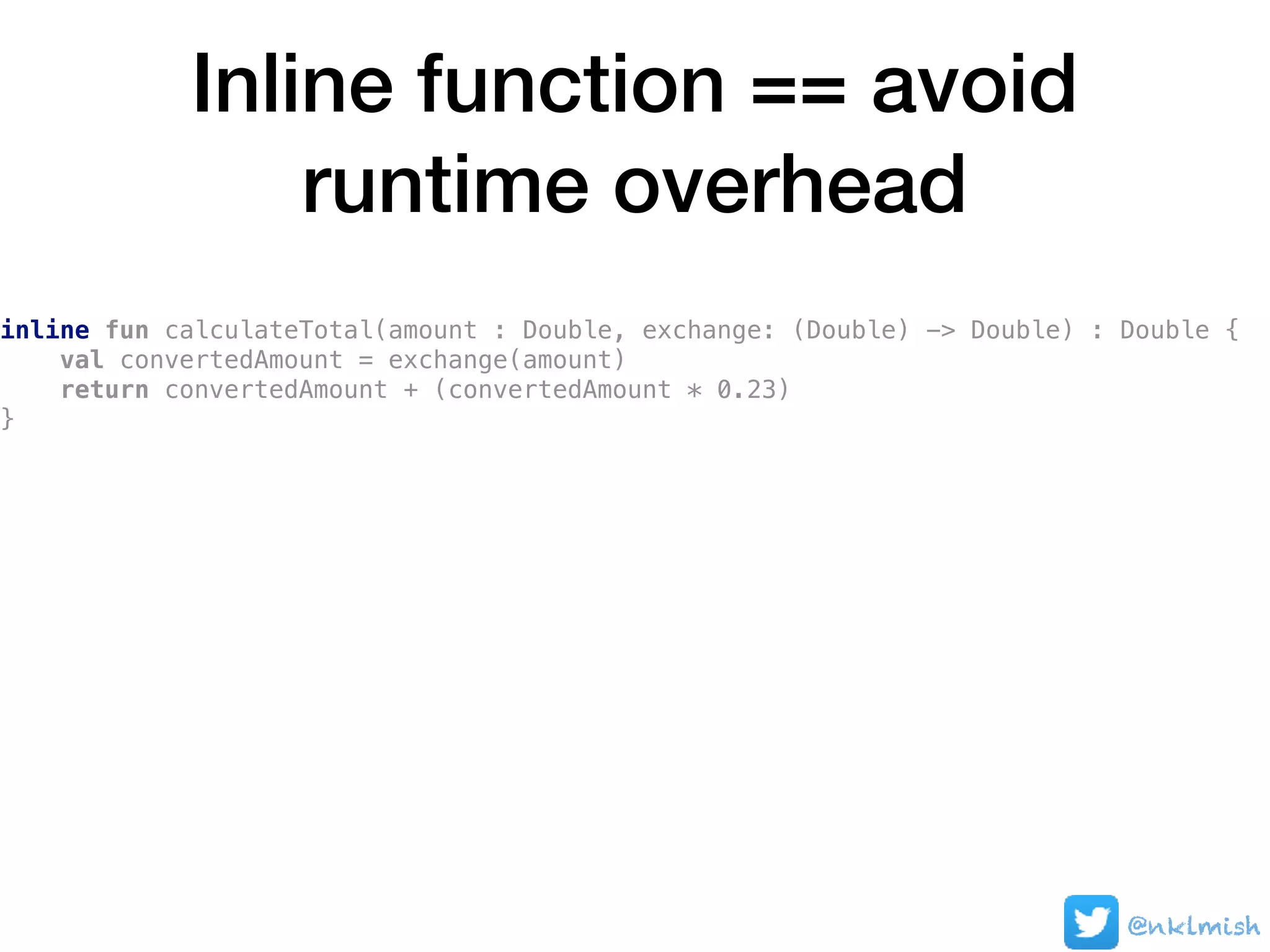 Inline function == avoid
runtime overhead
@nklmish
inline fun calculateTotal(amount : Double, exchange: (Double) -> Double) : Double {
val convertedAmount = exchange(amount)
return convertedAmount + (convertedAmount * 0.23)
}
 