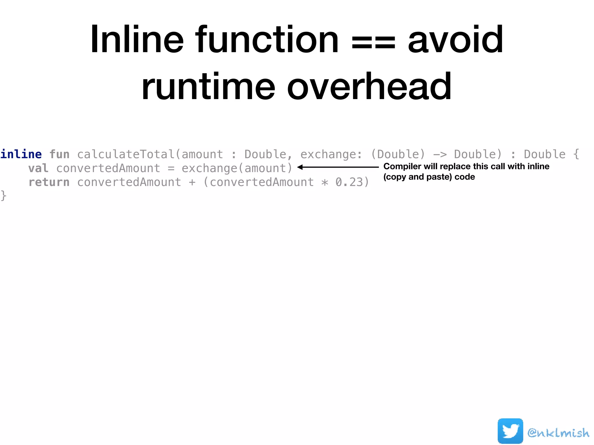 Inline function == avoid
runtime overhead
@nklmish
inline fun calculateTotal(amount : Double, exchange: (Double) -> Double) : Double {
val convertedAmount = exchange(amount)
return convertedAmount + (convertedAmount * 0.23)
}
Compiler will replace this call with inline
(copy and paste) code
 