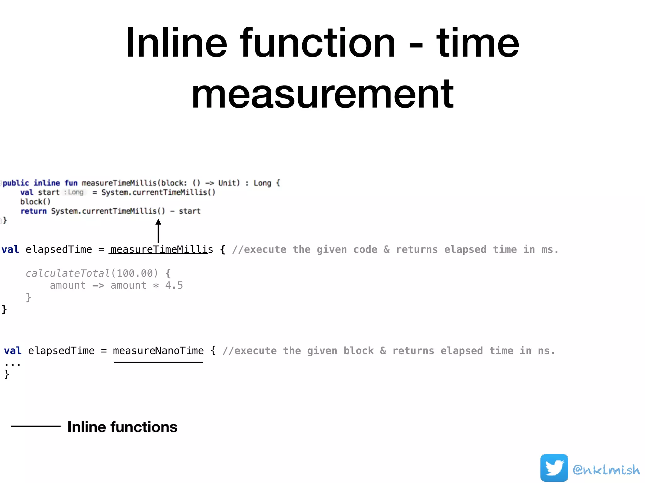 Inline function - time
measurement
@nklmish
val elapsedTime = measureTimeMillis { //execute the given code & returns elapsed time in ms.
calculateTotal(100.00) {
amount -> amount * 4.5
}
}
val elapsedTime = measureNanoTime { //execute the given block & returns elapsed time in ns.
...
}
Inline functions
 