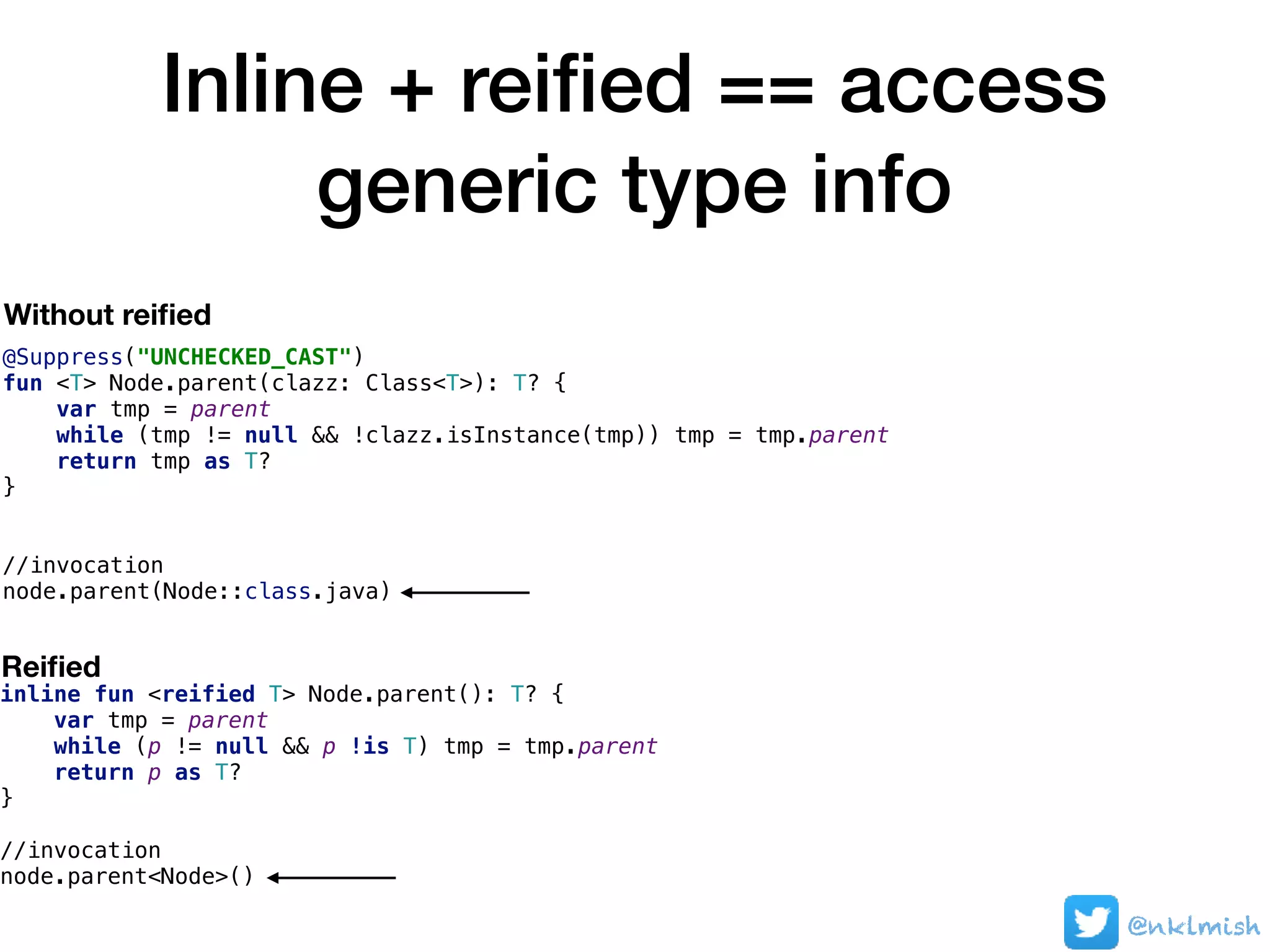 Inline + reiﬁed == access
generic type info
@nklmish
@Suppress("UNCHECKED_CAST")
fun <T> Node.parent(clazz: Class<T>): T? {
var tmp = parent
while (tmp != null && !clazz.isInstance(tmp)) tmp = tmp.parent
return tmp as T?
}
//invocation
node.parent(Node::class.java)
Without reiﬁed
inline fun <reified T> Node.parent(): T? {
var tmp = parent
while (p != null && p !is T) tmp = tmp.parent
return p as T?
}
//invocation
node.parent<Node>()
Reiﬁed
 