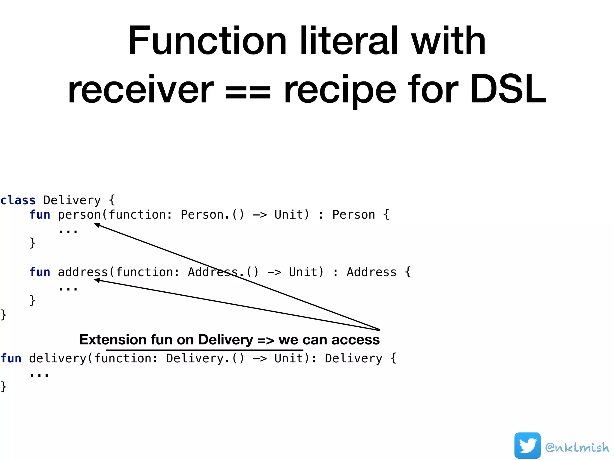 Function literal with
receiver == recipe for DSL
@nklmish
class Delivery {
fun person(function: Person.() -> Unit) : Person {
...
}
fun address(function: Address.() -> Unit) : Address {
...
}
}
fun delivery(function: Delivery.() -> Unit): Delivery {
...
}
Extension fun on Delivery => we can access
 