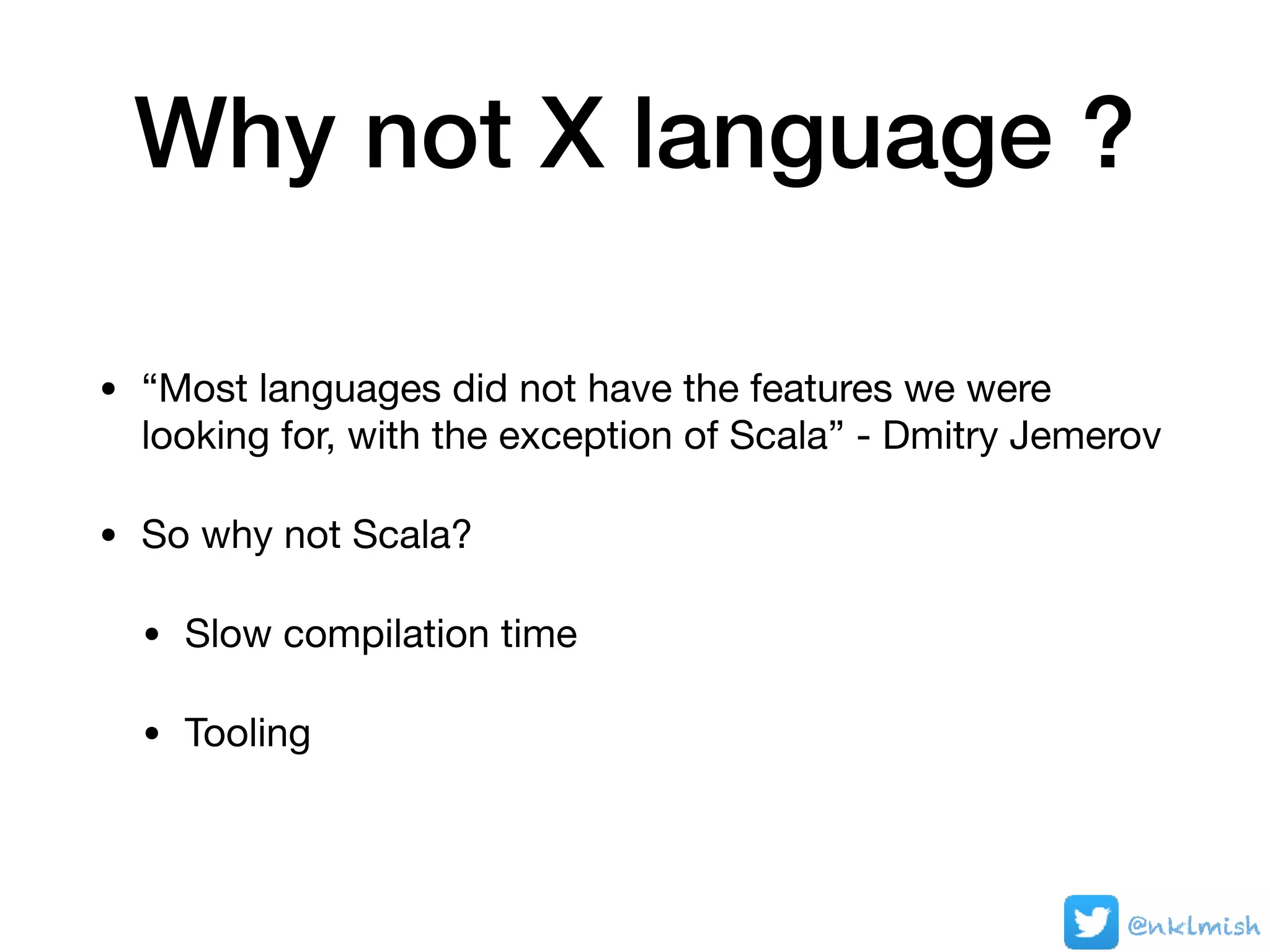 Why not X language ?
• “Most languages did not have the features we were
looking for, with the exception of Scala” - Dmitry Jemerov

• So why not Scala?

• Slow compilation time

• Tooling
@nklmish
 