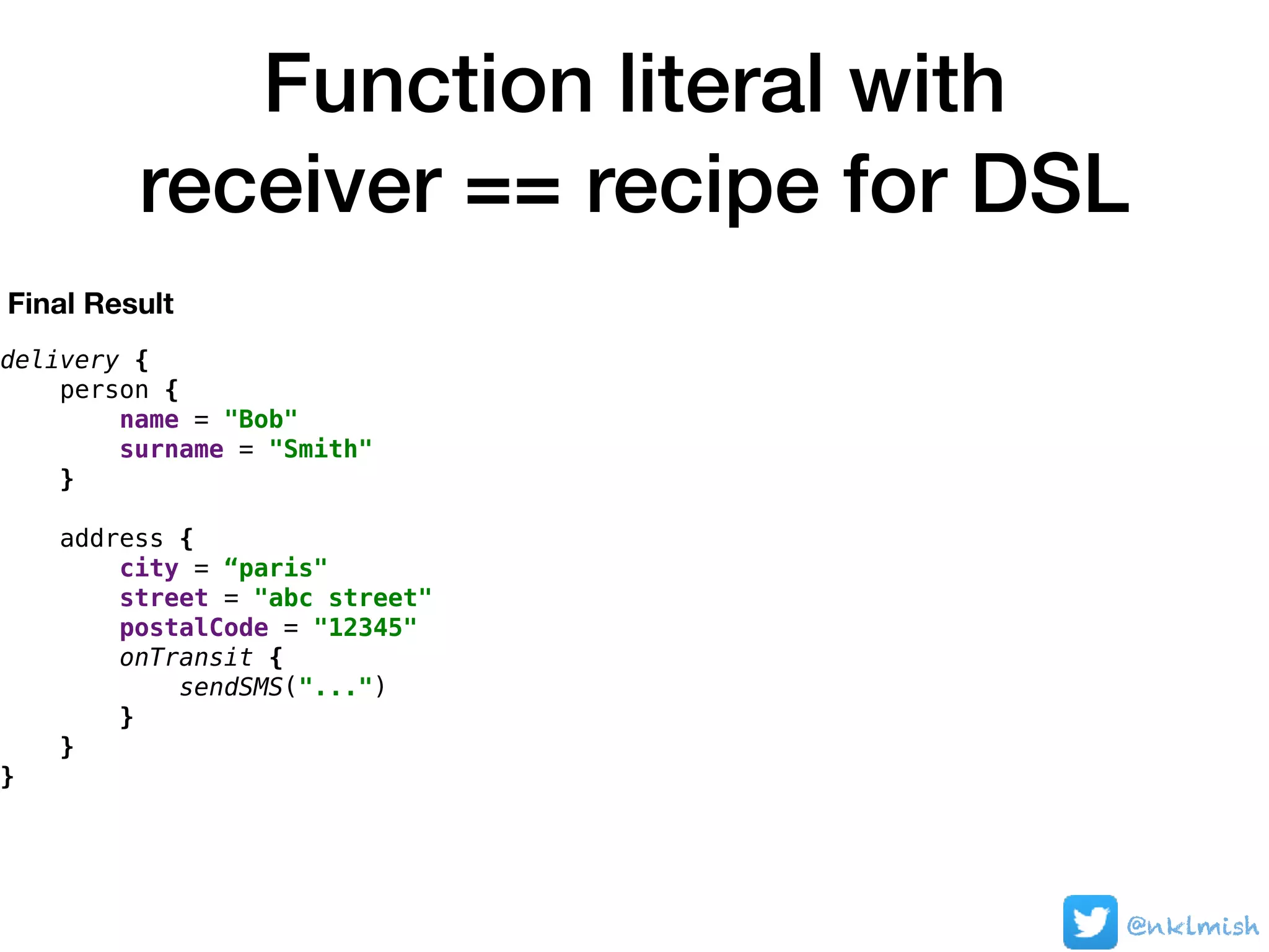 Function literal with
receiver == recipe for DSL
@nklmish
delivery {
person {
name = "Bob"
surname = "Smith"
}
address {
city = “paris"
street = "abc street"
postalCode = "12345"
onTransit {
sendSMS("...")
}
}
}
Final Result
 