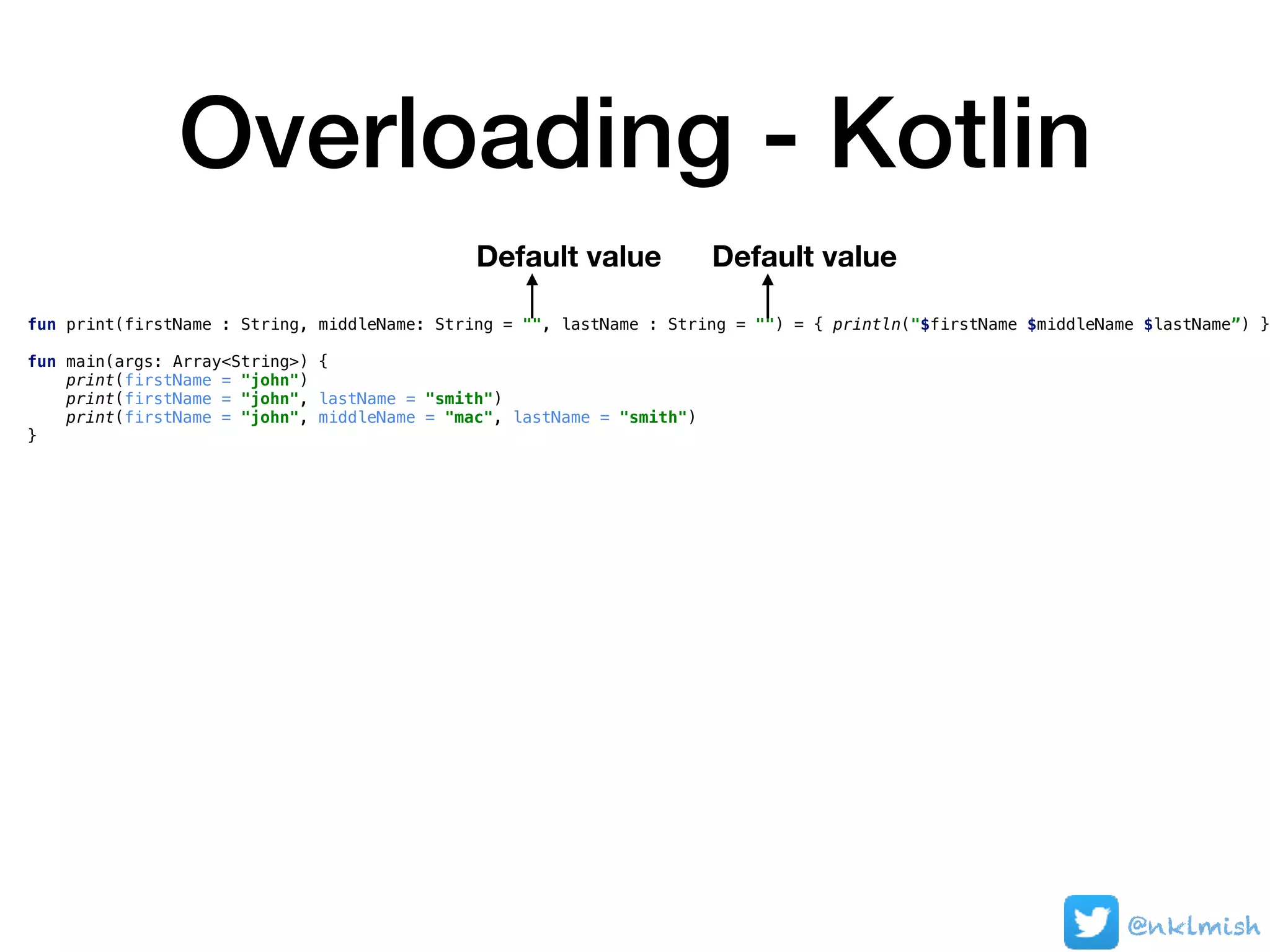 Overloading - Kotlin
fun print(firstName : String, middleName: String = "", lastName : String = "") = { println("$firstName $middleName $lastName”) }
fun main(args: Array<String>) {
print(firstName = "john")
print(firstName = "john", lastName = "smith")
print(firstName = "john", middleName = "mac", lastName = "smith")
}
Default value Default value
@nklmish
 