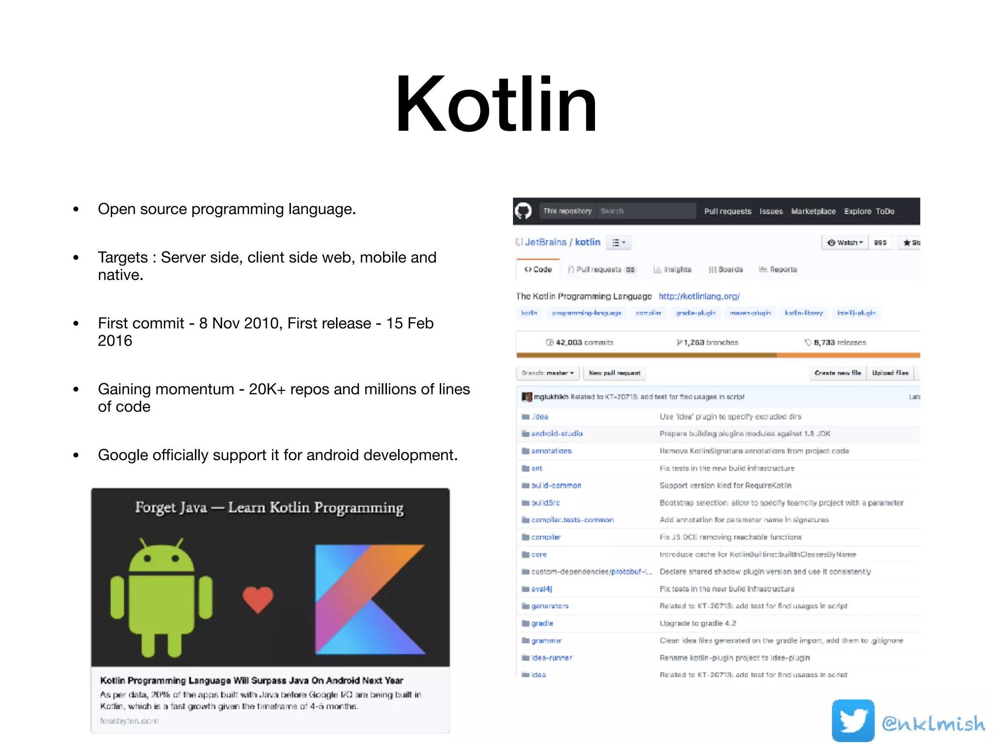 Kotlin
• Open source programming language.

• Targets : Server side, client side web, mobile and
native.

• First commit - 8 Nov 2010, First release - 15 Feb
2016

• Gaining momentum - 20K+ repos and millions of lines
of code

• Google oﬃcially support it for android development.
@nklmish
 