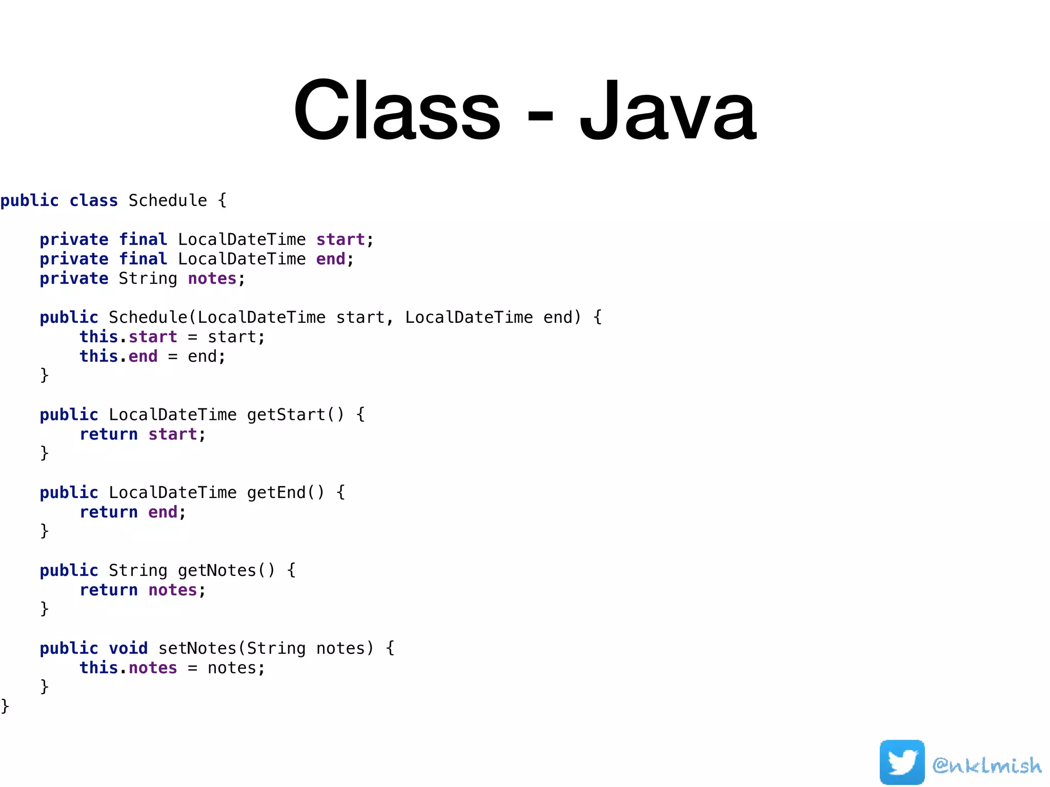 Class - Java
public class Schedule {
private final LocalDateTime start;
private final LocalDateTime end;
private String notes;
public Schedule(LocalDateTime start, LocalDateTime end) {
this.start = start;
this.end = end;
}
public LocalDateTime getStart() {
return start;
}
public LocalDateTime getEnd() {
return end;
}
public String getNotes() {
return notes;
}
public void setNotes(String notes) {
this.notes = notes;
}
}
@nklmish
 