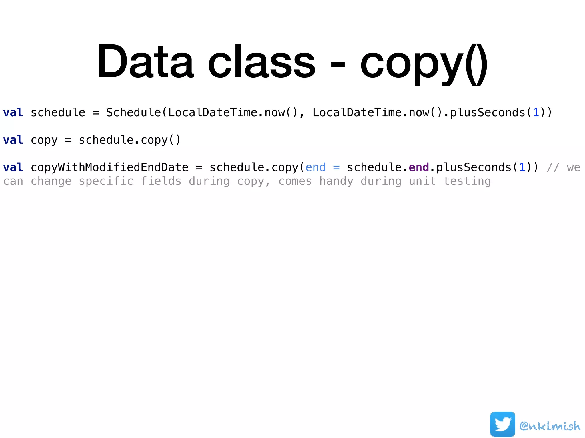 Data class - copy()
val schedule = Schedule(LocalDateTime.now(), LocalDateTime.now().plusSeconds(1))
val copy = schedule.copy()
val copyWithModifiedEndDate = schedule.copy(end = schedule.end.plusSeconds(1)) // we
can change specific fields during copy, comes handy during unit testing
@nklmish
 