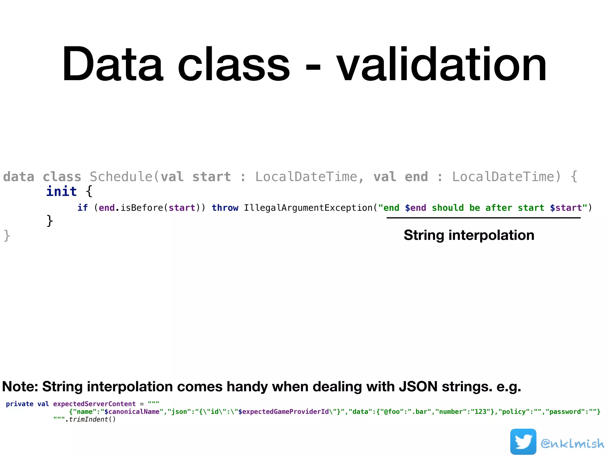 Data class - validation
data class Schedule(val start : LocalDateTime, val end : LocalDateTime) {
init {
if (end.isBefore(start)) throw IllegalArgumentException("end $end should be after start $start")
}
}
@nklmish
String interpolation
Note: String interpolation comes handy when dealing with JSON strings. e.g.
private val expectedServerContent = """
{"name":"$canonicalName","json":"{"id":"$expectedGameProviderId"}","data":{"@foo":".bar","number":"123"},"policy":"","password":""}
""".trimIndent()
 