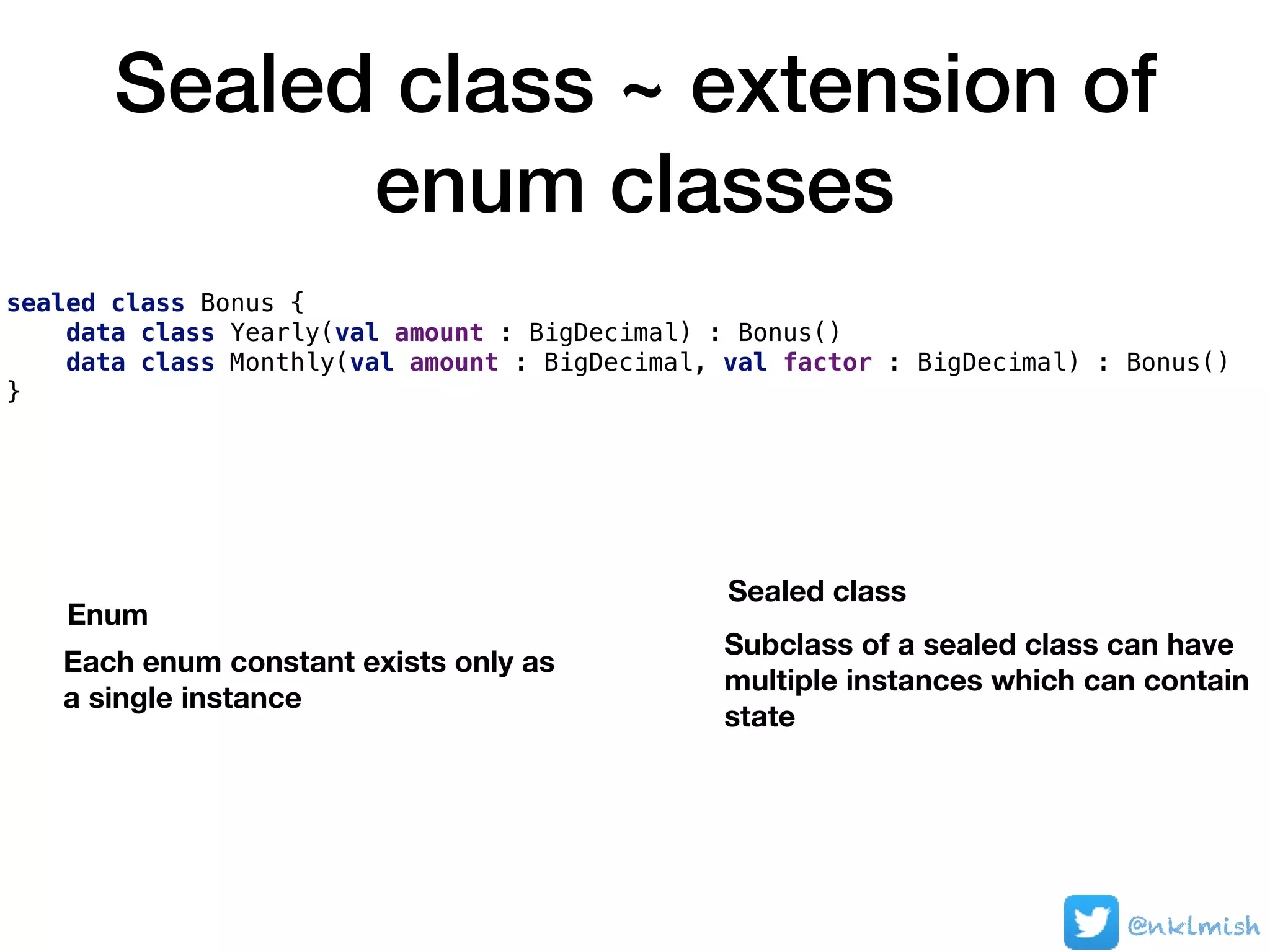Sealed class ~ extension of
enum classes
sealed class Bonus {
data class Yearly(val amount : BigDecimal) : Bonus()
data class Monthly(val amount : BigDecimal, val factor : BigDecimal) : Bonus()
}
@nklmish
Each enum constant exists only as  
a single instance
Enum
Subclass of a sealed class can have
multiple instances which can contain
state
Sealed class
 