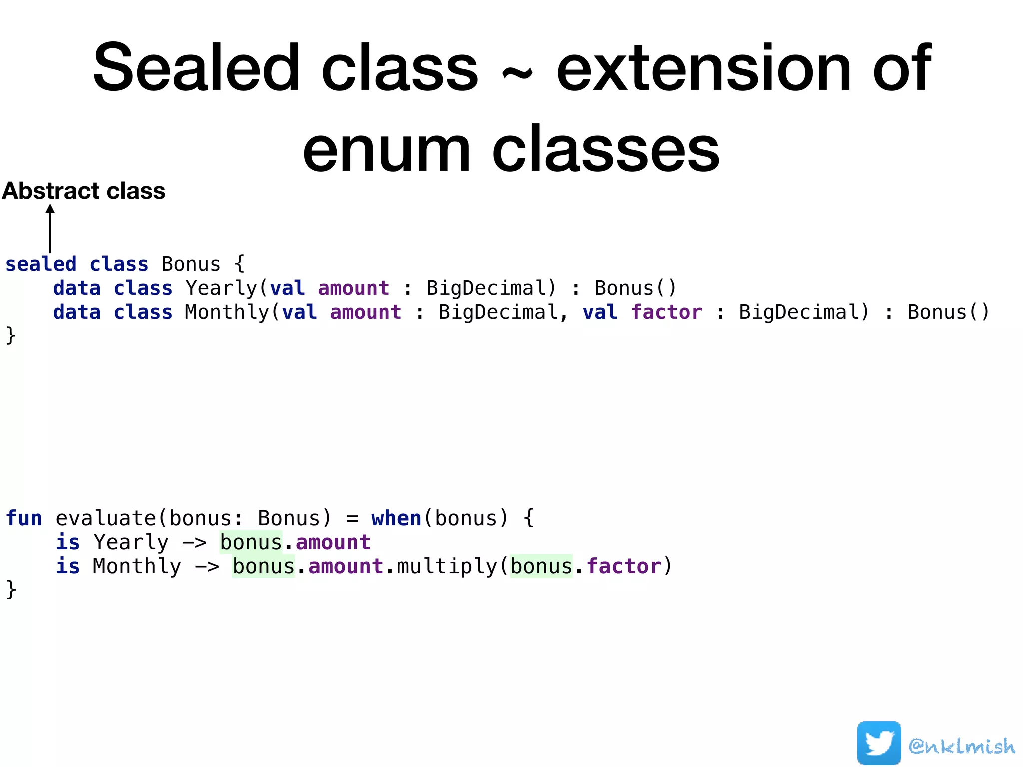 Sealed class ~ extension of
enum classes
sealed class Bonus {
data class Yearly(val amount : BigDecimal) : Bonus()
data class Monthly(val amount : BigDecimal, val factor : BigDecimal) : Bonus()
}
fun evaluate(bonus: Bonus) = when(bonus) {
is Yearly -> bonus.amount
is Monthly -> bonus.amount.multiply(bonus.factor)
}
Abstract class
@nklmish
 
