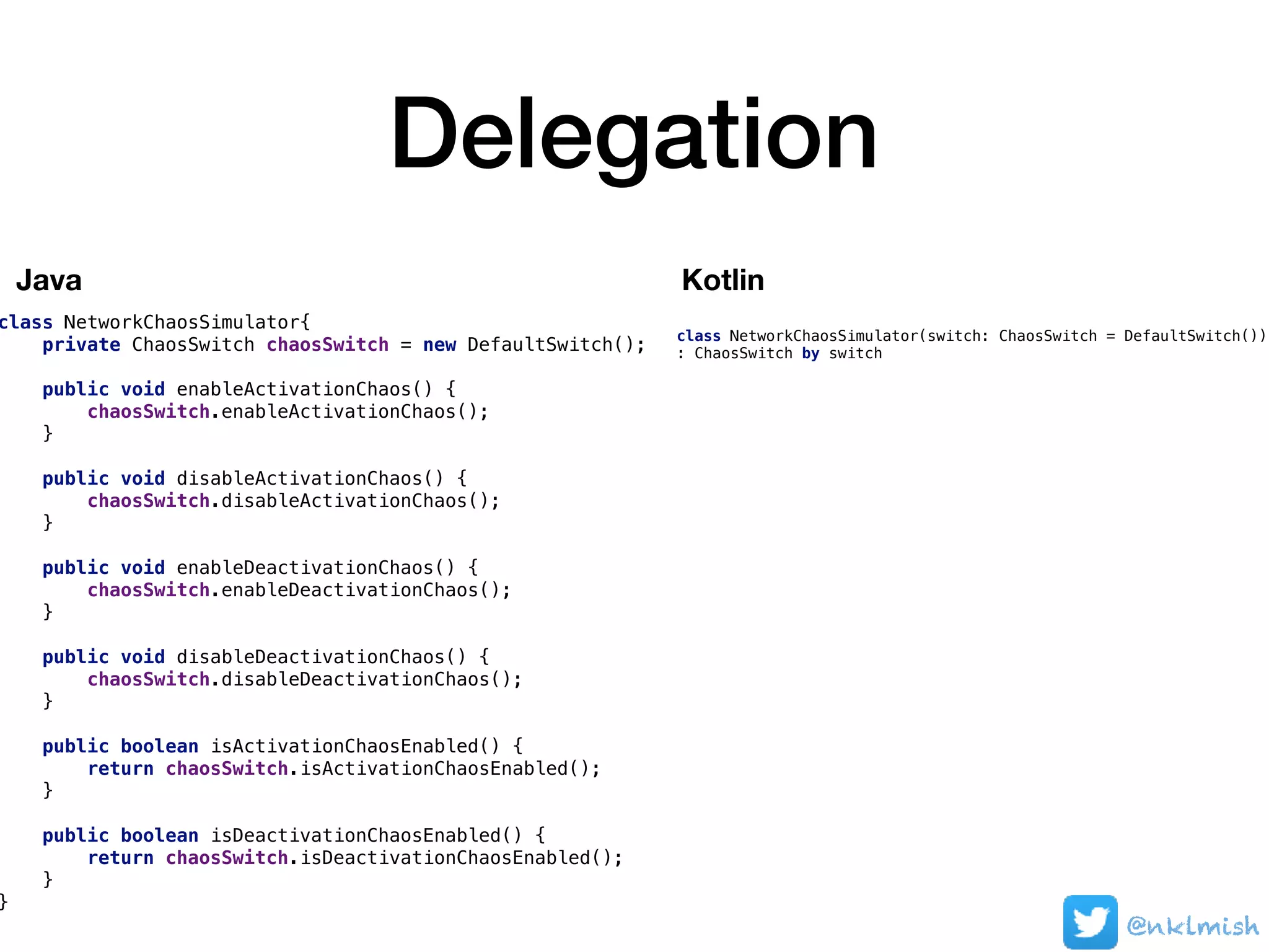 Delegation
class NetworkChaosSimulator{
private ChaosSwitch chaosSwitch = new DefaultSwitch();
public void enableActivationChaos() {
chaosSwitch.enableActivationChaos();
}
public void disableActivationChaos() {
chaosSwitch.disableActivationChaos();
}
public void enableDeactivationChaos() {
chaosSwitch.enableDeactivationChaos();
}
public void disableDeactivationChaos() {
chaosSwitch.disableDeactivationChaos();
}
public boolean isActivationChaosEnabled() {
return chaosSwitch.isActivationChaosEnabled();
}
public boolean isDeactivationChaosEnabled() {
return chaosSwitch.isDeactivationChaosEnabled();
}
}
@nklmish
class NetworkChaosSimulator(switch: ChaosSwitch = DefaultSwitch())
: ChaosSwitch by switch
Java Kotlin
 