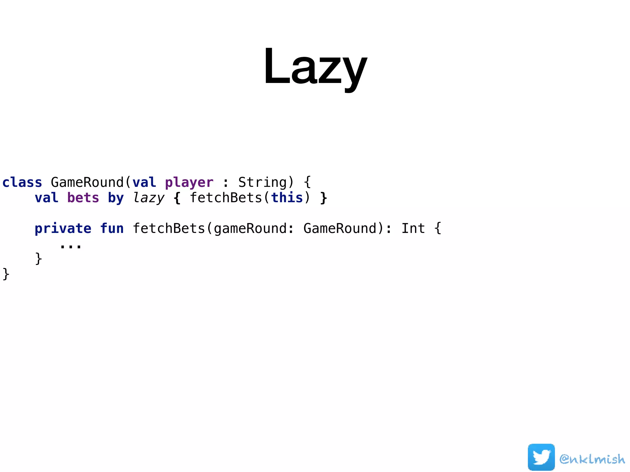 Lazy
class GameRound(val player : String) {
val bets by lazy { fetchBets(this) }
private fun fetchBets(gameRound: GameRound): Int {
...
}
}
@nklmish
 