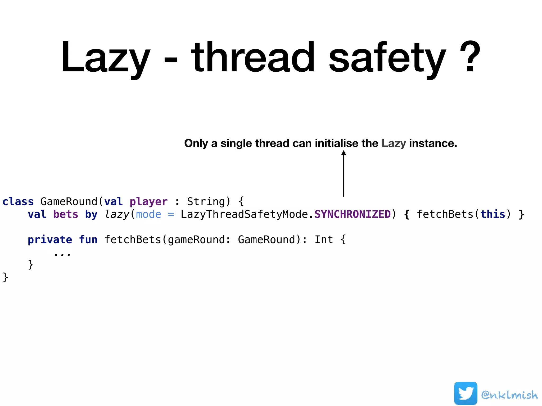 Lazy - thread safety ?
class GameRound(val player : String) {
val bets by lazy(mode = LazyThreadSafetyMode.SYNCHRONIZED) { fetchBets(this) }
private fun fetchBets(gameRound: GameRound): Int {
...
}
}
Only a single thread can initialise the Lazy instance.
@nklmish
 