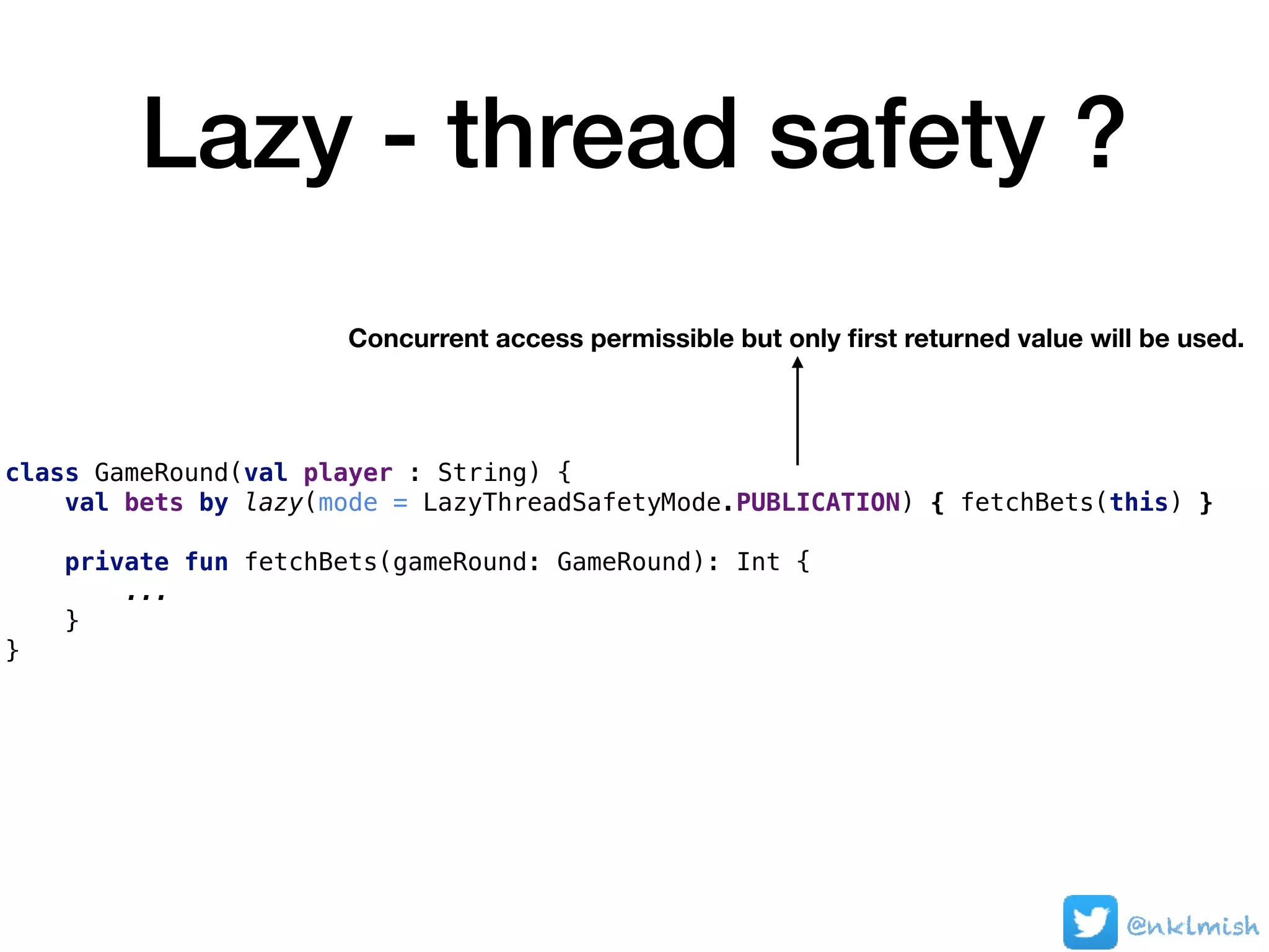 Lazy - thread safety ?
class GameRound(val player : String) {
val bets by lazy(mode = LazyThreadSafetyMode.PUBLICATION) { fetchBets(this) }
private fun fetchBets(gameRound: GameRound): Int {
...
}
}
Concurrent access permissible but only ﬁrst returned value will be used.
@nklmish
 