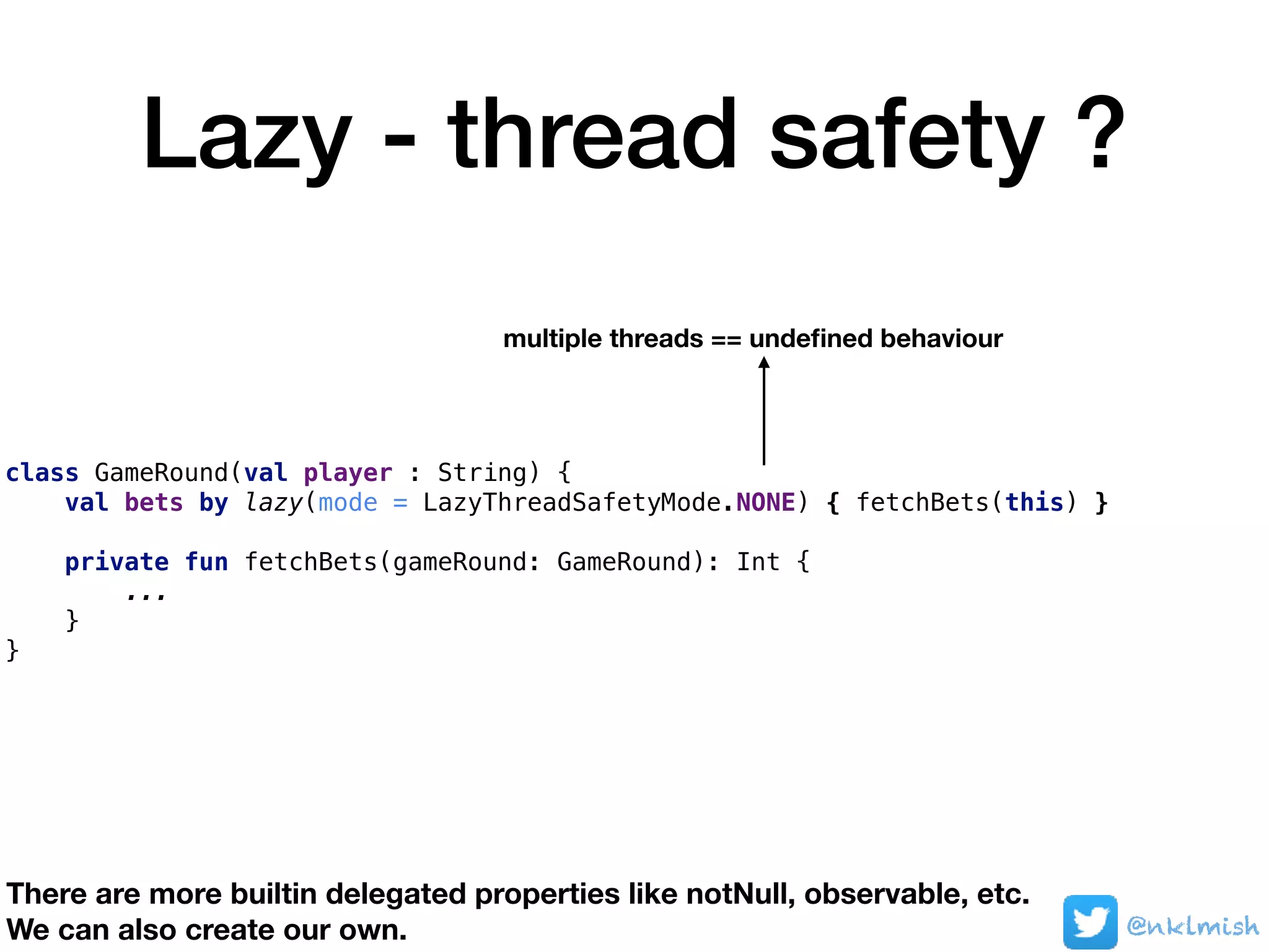 Lazy - thread safety ?
class GameRound(val player : String) {
val bets by lazy(mode = LazyThreadSafetyMode.NONE) { fetchBets(this) }
private fun fetchBets(gameRound: GameRound): Int {
...
}
}
multiple threads == undeﬁned behaviour
@nklmish
There are more builtin delegated properties like notNull, observable, etc.
We can also create our own.
 