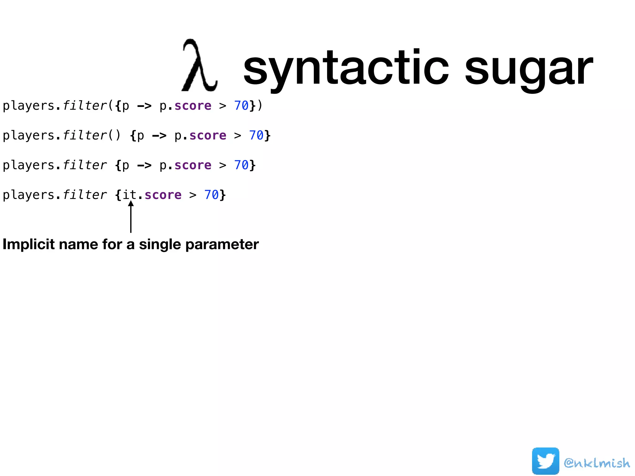 players.filter({p -> p.score > 70})
players.filter() {p -> p.score > 70}
players.filter {p -> p.score > 70}
players.filter {it.score > 70}
syntactic sugar
Implicit name for a single parameter
@nklmish
 