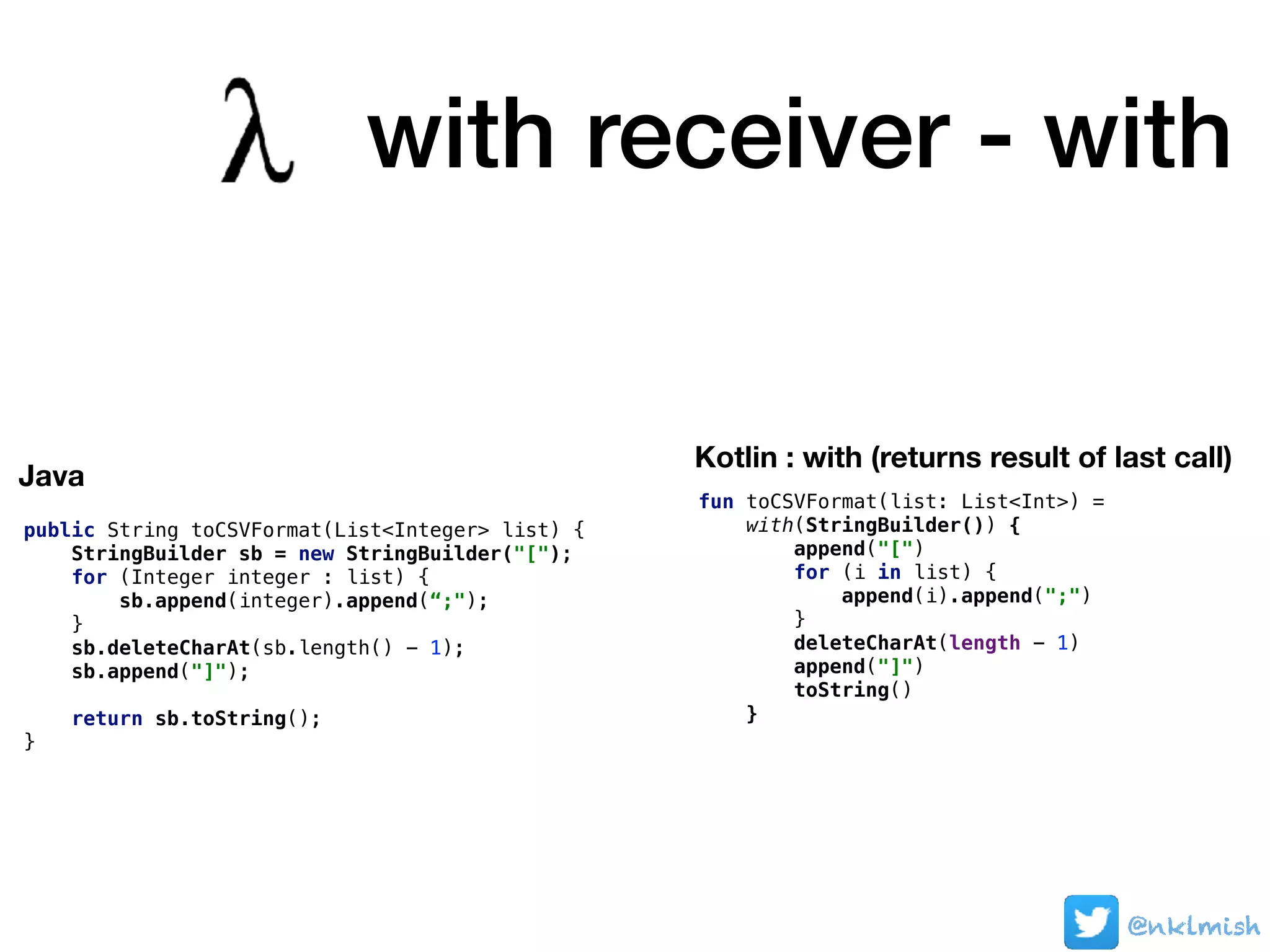 @nklmish@nklmish@nklmish
public String toCSVFormat(List<Integer> list) {
StringBuilder sb = new StringBuilder("[");
for (Integer integer : list) {
sb.append(integer).append(“;");
}
sb.deleteCharAt(sb.length() - 1);
sb.append("]");
return sb.toString();
}
Java
Kotlin : with (returns result of last call)
fun toCSVFormat(list: List<Int>) =
with(StringBuilder()) {
append("[")
for (i in list) {
append(i).append(";")
}
deleteCharAt(length - 1)
append("]")
toString()
}
with receiver - with
 