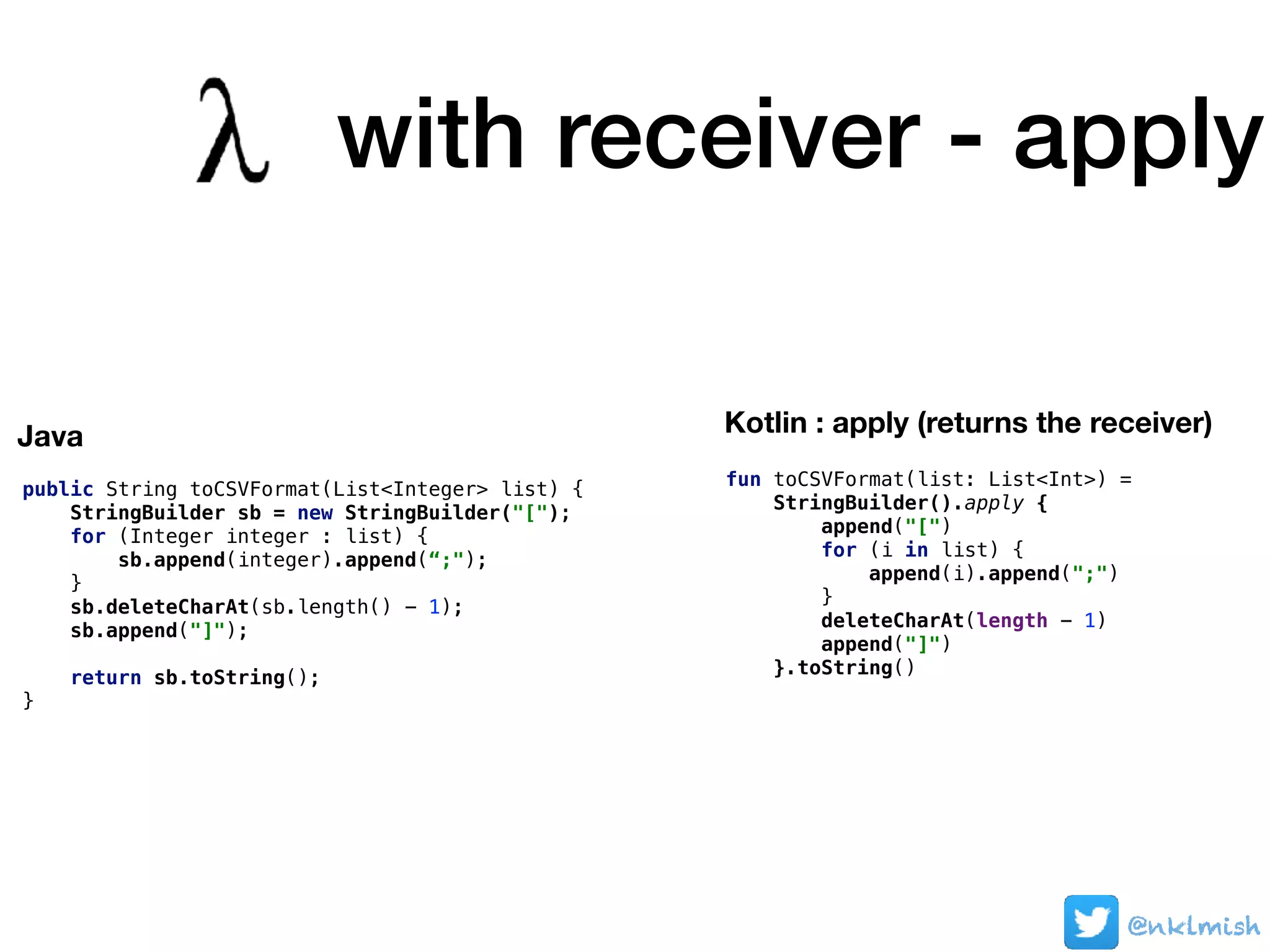 @nklmish@nklmish@nklmish
public String toCSVFormat(List<Integer> list) {
StringBuilder sb = new StringBuilder("[");
for (Integer integer : list) {
sb.append(integer).append(“;");
}
sb.deleteCharAt(sb.length() - 1);
sb.append("]");
return sb.toString();
}
Java Kotlin : apply (returns the receiver)
fun toCSVFormat(list: List<Int>) =
StringBuilder().apply {
append("[")
for (i in list) {
append(i).append(";")
}
deleteCharAt(length - 1)
append("]")
}.toString()
with receiver - apply
 