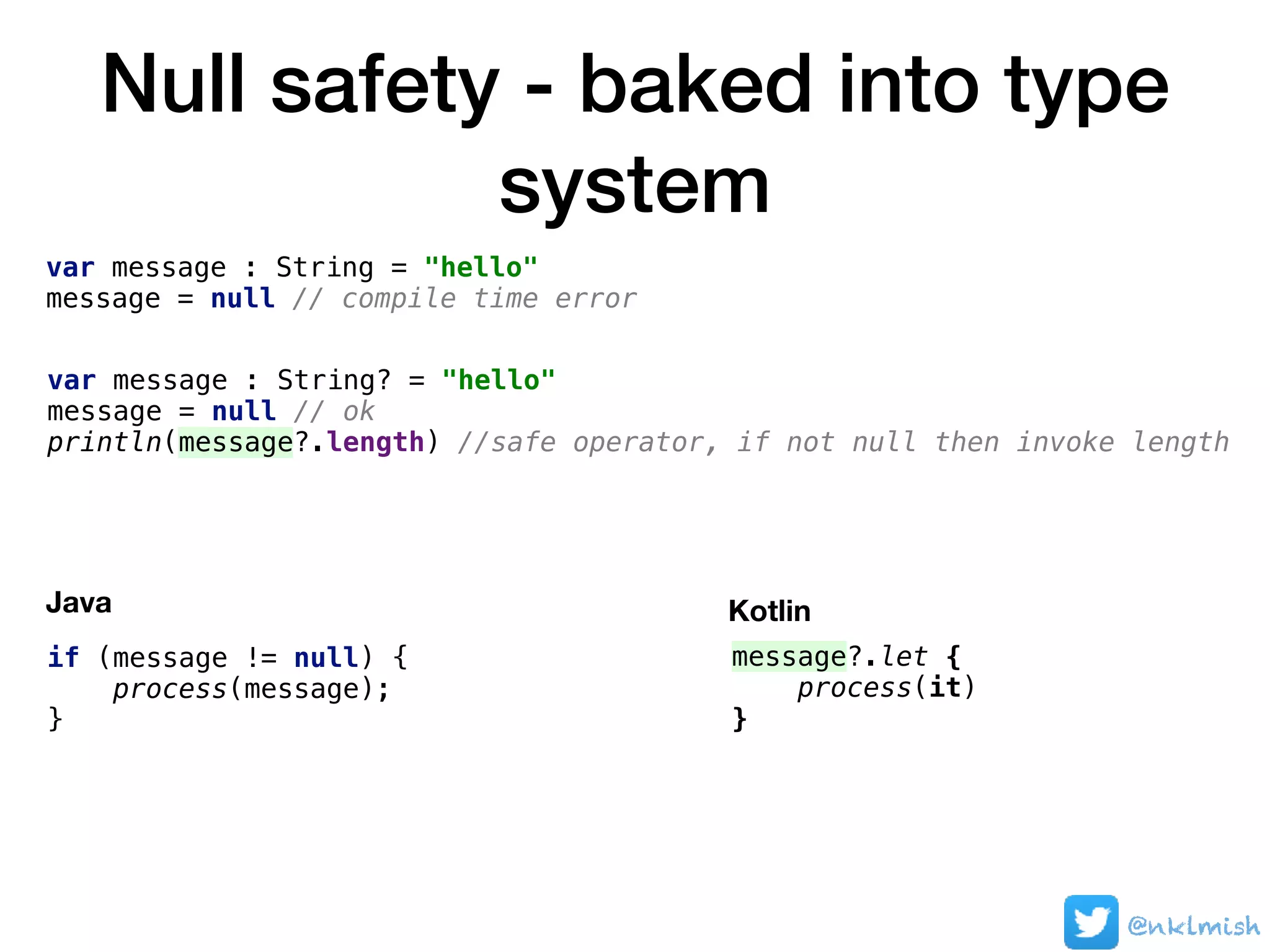 Null safety - baked into type
system
@nklmish
var message : String = "hello"
message = null // compile time error
var message : String? = "hello"
message = null // ok
println(message?.length) //safe operator, if not null then invoke length
Java
message?.let {
process(it)
}
Kotlin
if (message != null) {
process(message);
}
 