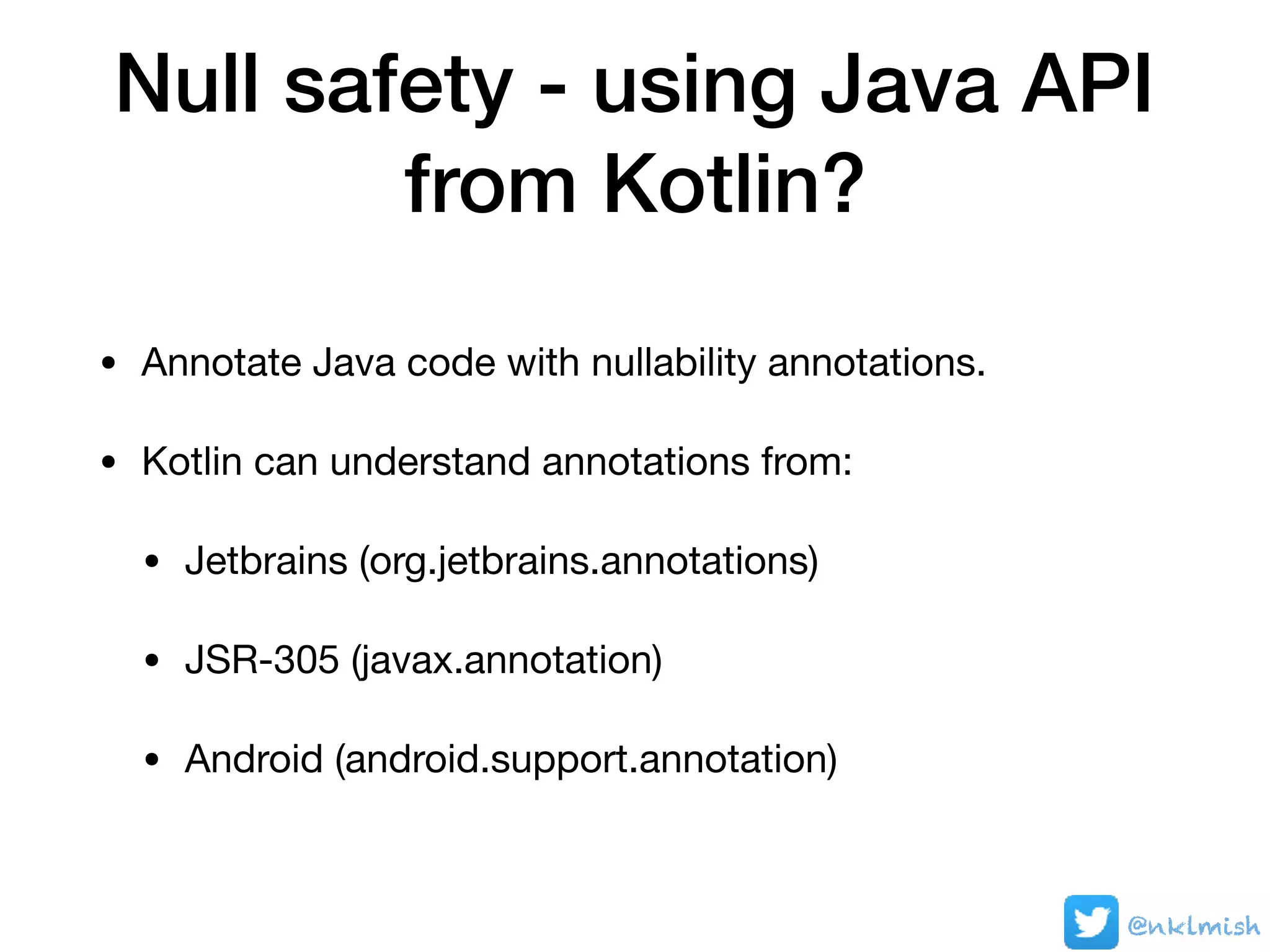 Null safety - using Java API
from Kotlin?
• Annotate Java code with nullability annotations.

• Kotlin can understand annotations from:

• Jetbrains (org.jetbrains.annotations)

• JSR-305 (javax.annotation)

• Android (android.support.annotation)
@nklmish
 