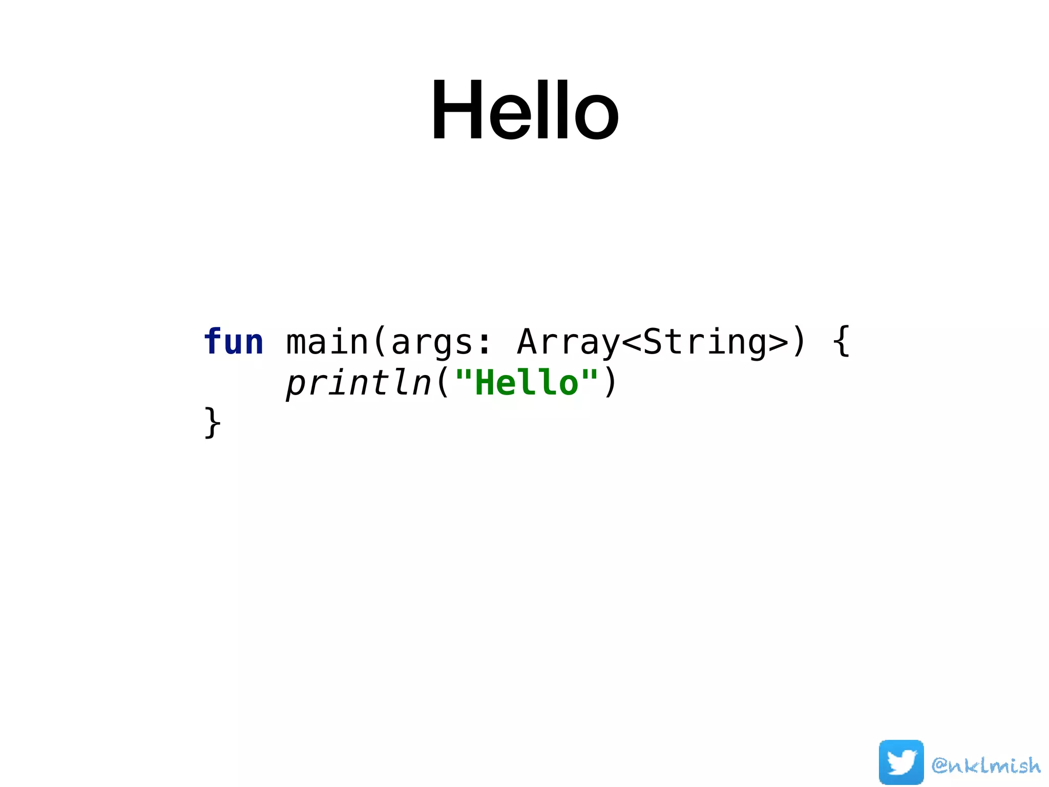 Hello
fun main(args: Array<String>) {
println("Hello")
}
@nklmish
 