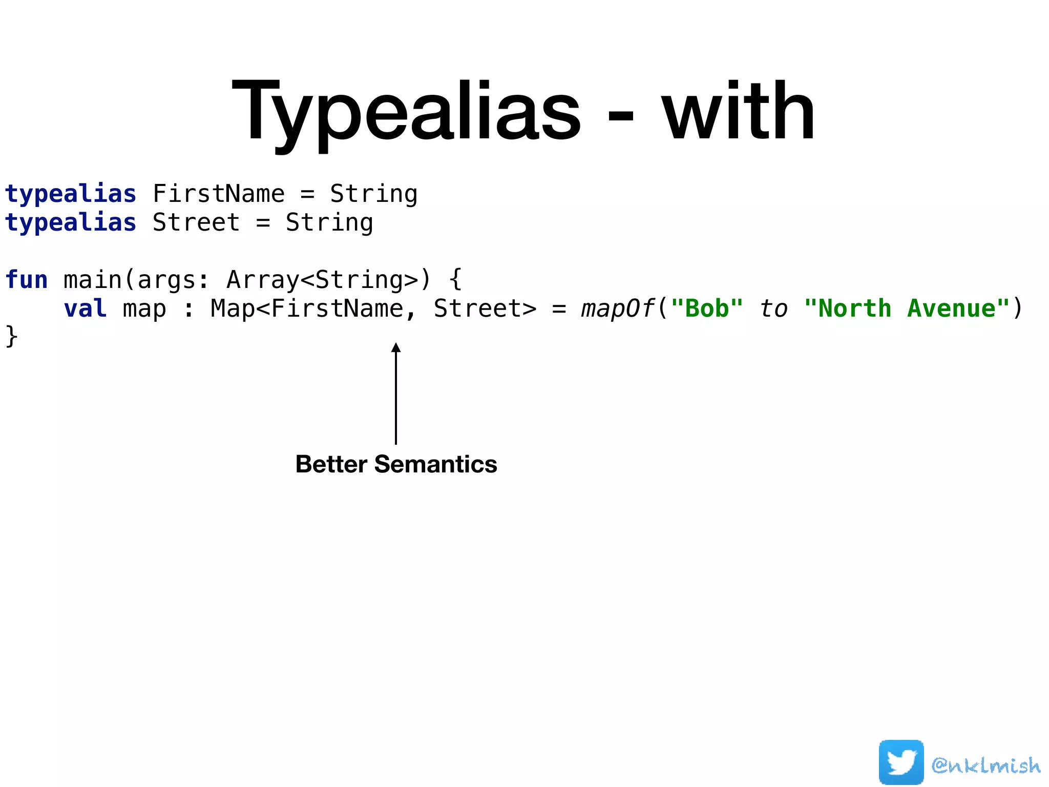 Typealias - with
typealias FirstName = String
typealias Street = String
fun main(args: Array<String>) {
val map : Map<FirstName, Street> = mapOf("Bob" to "North Avenue")
}
@nklmish
Better Semantics
 