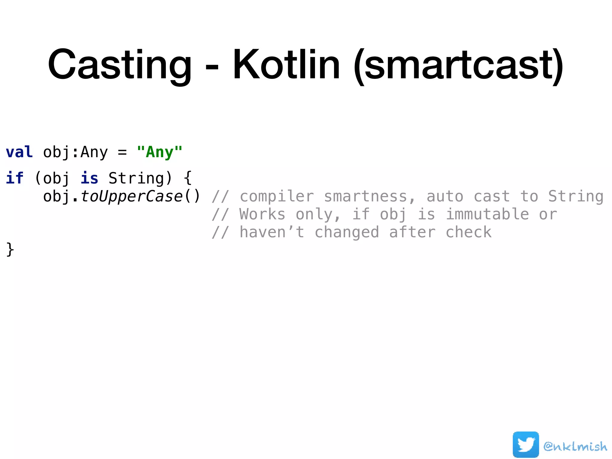Casting - Kotlin (smartcast)
val obj:Any = "Any"
if (obj is String) {
obj.toUpperCase() // compiler smartness, auto cast to String
// Works only, if obj is immutable or  
// haven’t changed after check
}
@nklmish
 