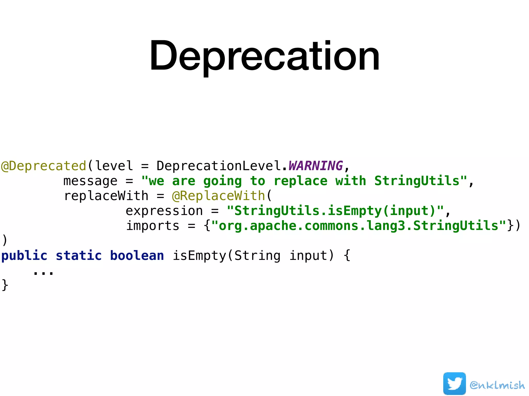 Deprecation
@Deprecated(level = DeprecationLevel.WARNING,
message = "we are going to replace with StringUtils",
replaceWith = @ReplaceWith(
expression = "StringUtils.isEmpty(input)",
imports = {"org.apache.commons.lang3.StringUtils"})
)
public static boolean isEmpty(String input) {
...
}
@nklmish
 