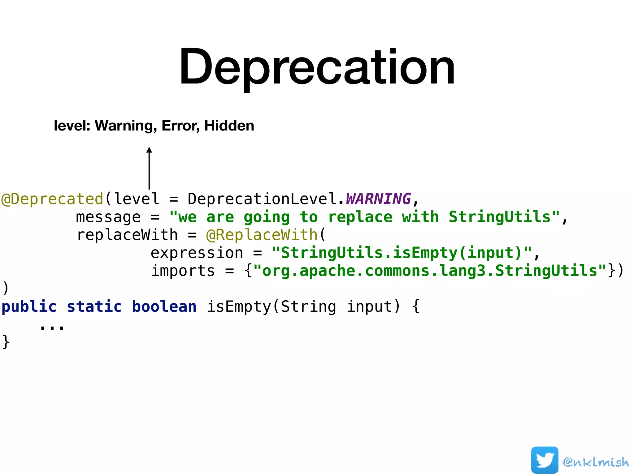Deprecation
@Deprecated(level = DeprecationLevel.WARNING,
message = "we are going to replace with StringUtils",
replaceWith = @ReplaceWith(
expression = "StringUtils.isEmpty(input)",
imports = {"org.apache.commons.lang3.StringUtils"})
)
public static boolean isEmpty(String input) {
...
}
level: Warning, Error, Hidden
@nklmish
 
