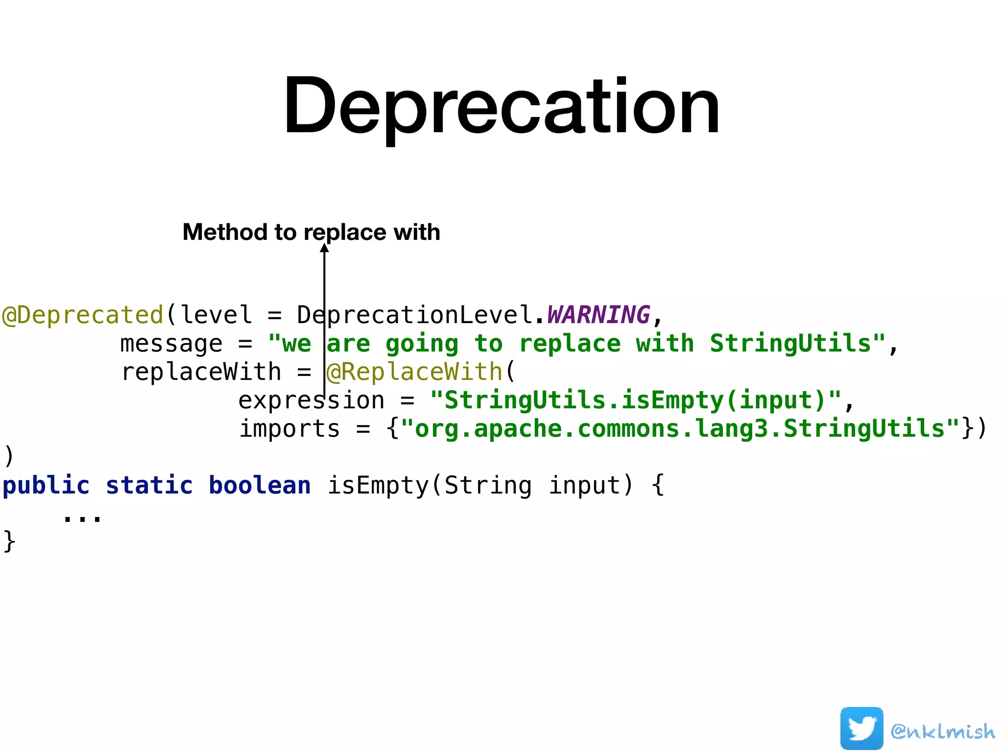 Deprecation
@Deprecated(level = DeprecationLevel.WARNING,
message = "we are going to replace with StringUtils",
replaceWith = @ReplaceWith(
expression = "StringUtils.isEmpty(input)",
imports = {"org.apache.commons.lang3.StringUtils"})
)
public static boolean isEmpty(String input) {
...
}
Method to replace with
@nklmish
 