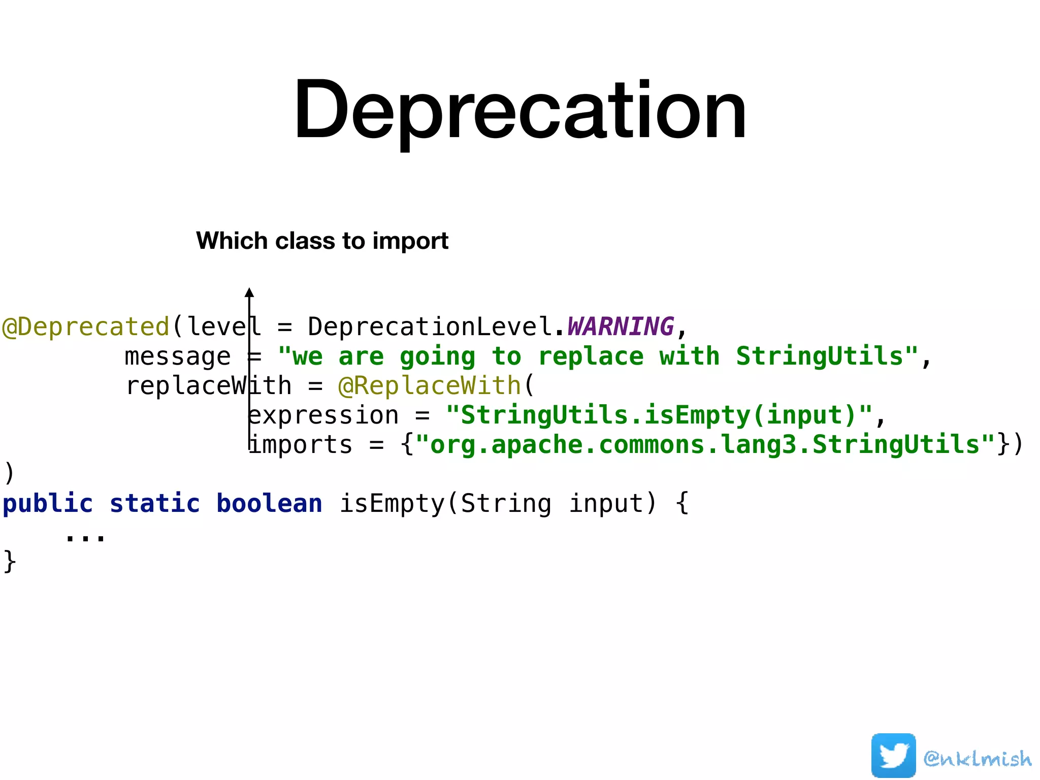 Deprecation
@Deprecated(level = DeprecationLevel.WARNING,
message = "we are going to replace with StringUtils",
replaceWith = @ReplaceWith(
expression = "StringUtils.isEmpty(input)",
imports = {"org.apache.commons.lang3.StringUtils"})
)
public static boolean isEmpty(String input) {
...
}
Which class to import
@nklmish
 