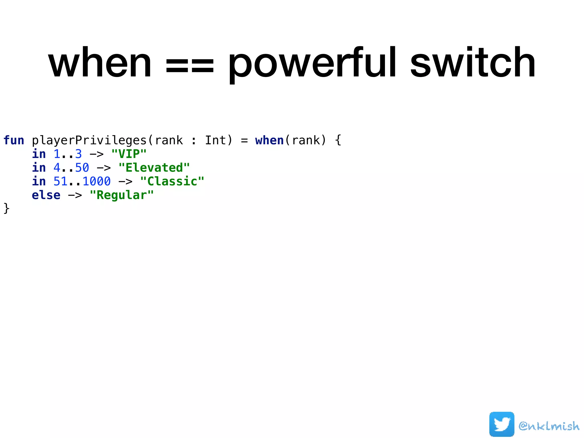 when == powerful switch
fun playerPrivileges(rank : Int) = when(rank) {
in 1..3 -> "VIP"
in 4..50 -> "Elevated"
in 51..1000 -> "Classic"
else -> "Regular"
}
@nklmish
 