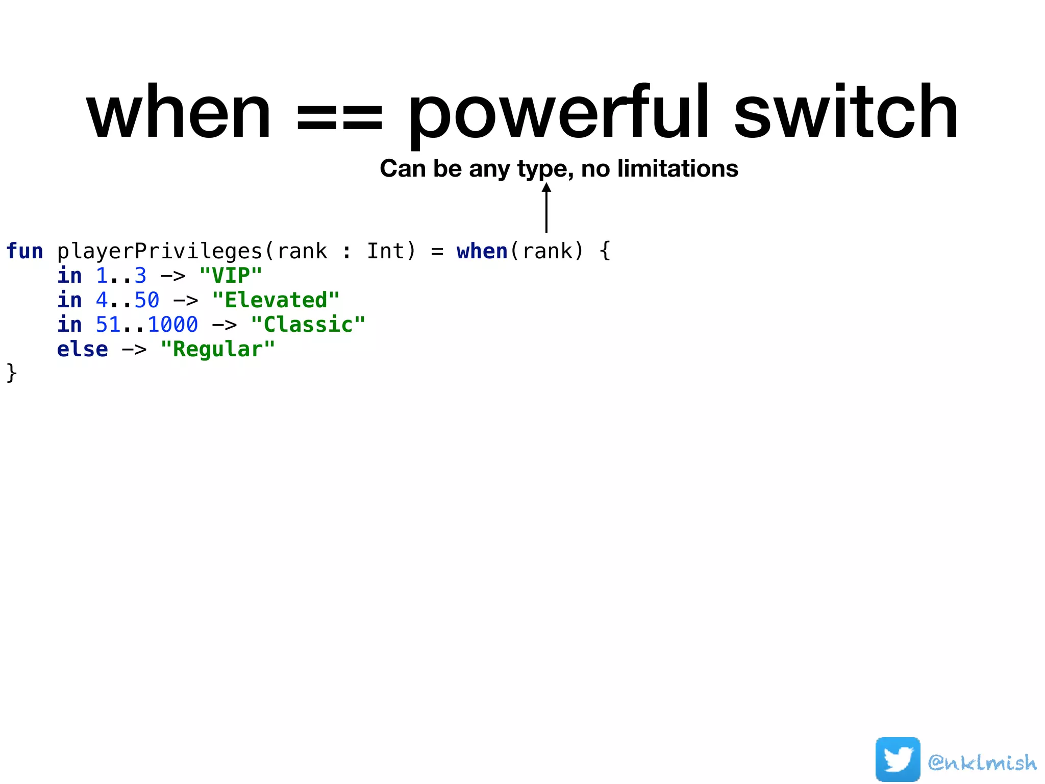 when == powerful switch
fun playerPrivileges(rank : Int) = when(rank) {
in 1..3 -> "VIP"
in 4..50 -> "Elevated"
in 51..1000 -> "Classic"
else -> "Regular"
}
Can be any type, no limitations
@nklmish
 