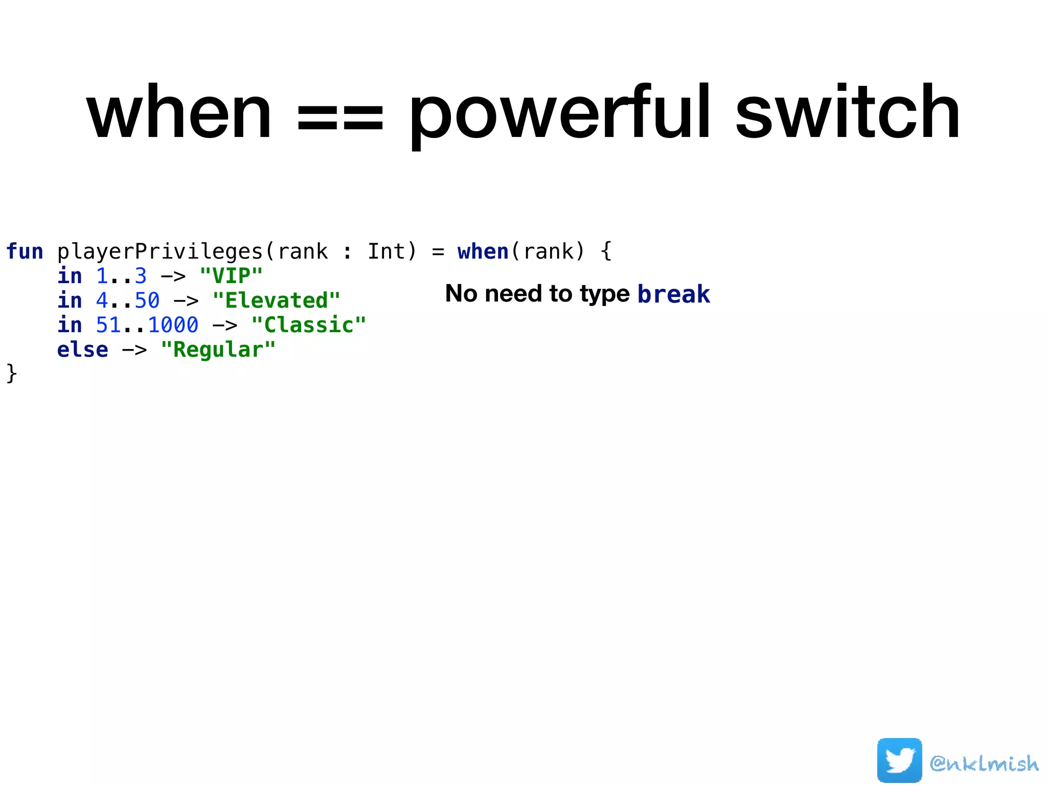 when == powerful switch
fun playerPrivileges(rank : Int) = when(rank) {
in 1..3 -> "VIP"
in 4..50 -> "Elevated"
in 51..1000 -> "Classic"
else -> "Regular"
}
No need to type break
@nklmish
 