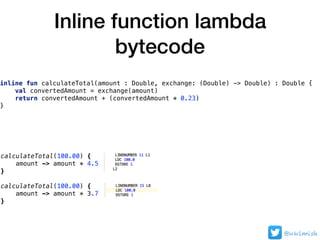 Inline function lambda
bytecode
@nklmish
inline fun calculateTotal(amount : Double, exchange: (Double) -> Double) : Double {
val convertedAmount = exchange(amount)
return convertedAmount + (convertedAmount * 0.23)
}
calculateTotal(100.00) {
amount -> amount * 4.5
}
calculateTotal(100.00) {
amount -> amount * 3.7
}
 