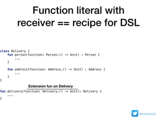Function literal with
receiver == recipe for DSL
@nklmish
class Delivery {
fun person(function: Person.() -> Unit) : Person {
...
}
fun address(function: Address.() -> Unit) : Address {
...
}
}
fun delivery(function: Delivery.() -> Unit): Delivery {
...
}
Extension fun on Delivery
 