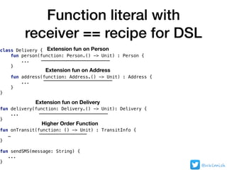 Function literal with
receiver == recipe for DSL
@nklmish
class Delivery {
fun person(function: Person.() -> Unit) : Person {
...
}
fun address(function: Address.() -> Unit) : Address {
...
}
}
fun delivery(function: Delivery.() -> Unit): Delivery {
...
}
fun onTransit(function: () -> Unit) : TransitInfo {
…
}
fun sendSMS(message: String) {
...
}
Extension fun on Delivery
Extension fun on Address
Extension fun on Person
Higher Order Function
 