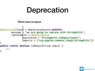 Deprecation
@Deprecated(level = DeprecationLevel.WARNING,
message = "we are going to replace with StringUtils",
replaceWit...