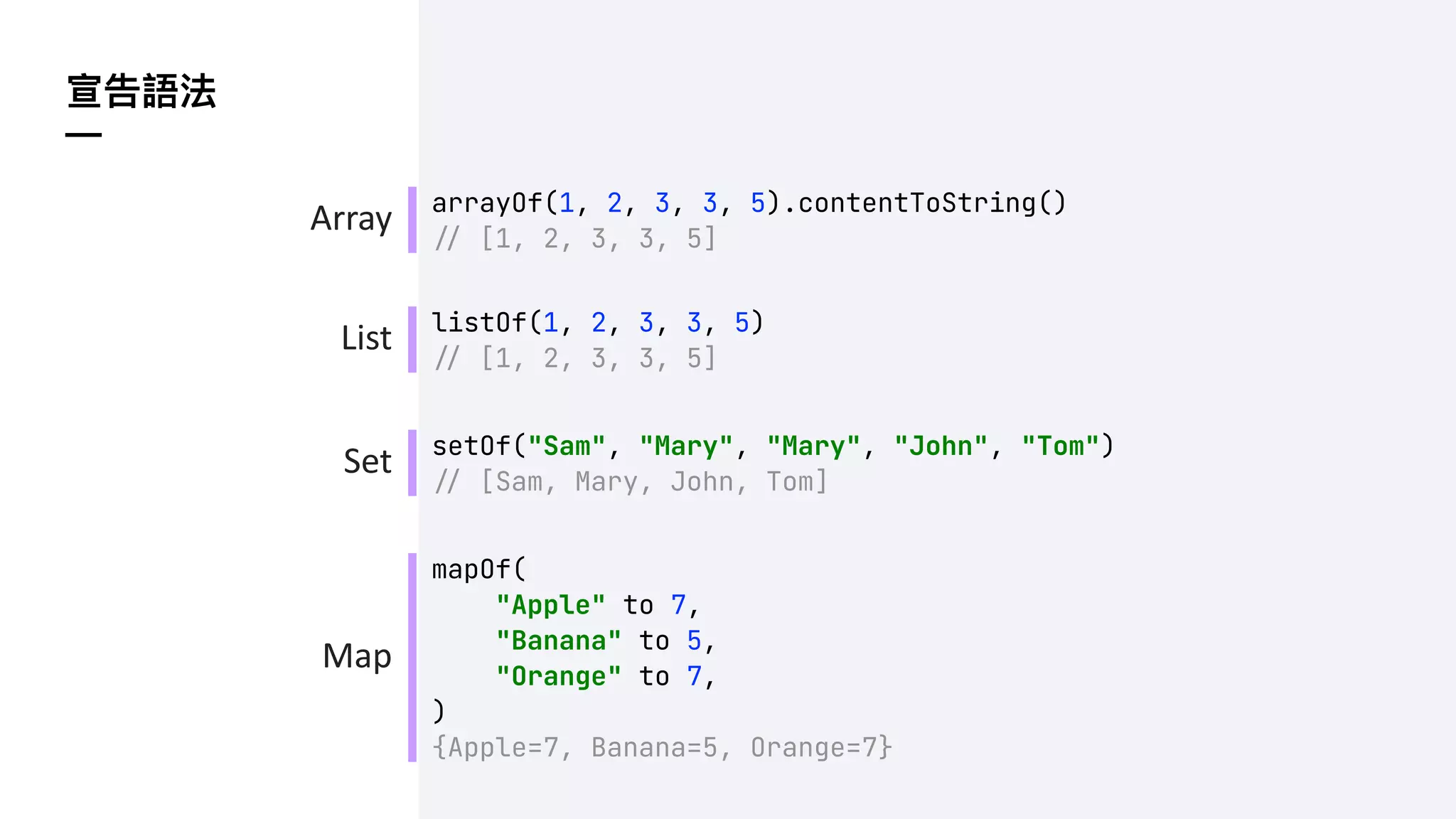 宣告語法
—
arrayOf(1, 2, 3, 3, 5).contentToString()
!" [1, 2, 3, 3, 5]
Array
List
Set
Map
listOf(1, 2, 3, 3, 5)
!" [1, 2, 3, 3, 5]
setOf("Sam", "Mary", "Mary", "John", "Tom")
!" [Sam, Mary, John, Tom]
mapOf(
"Apple" to 7,
"Banana" to 5,
"Orange" to 7,
)
{Apple=7, Banana=5, Orange=7}
 