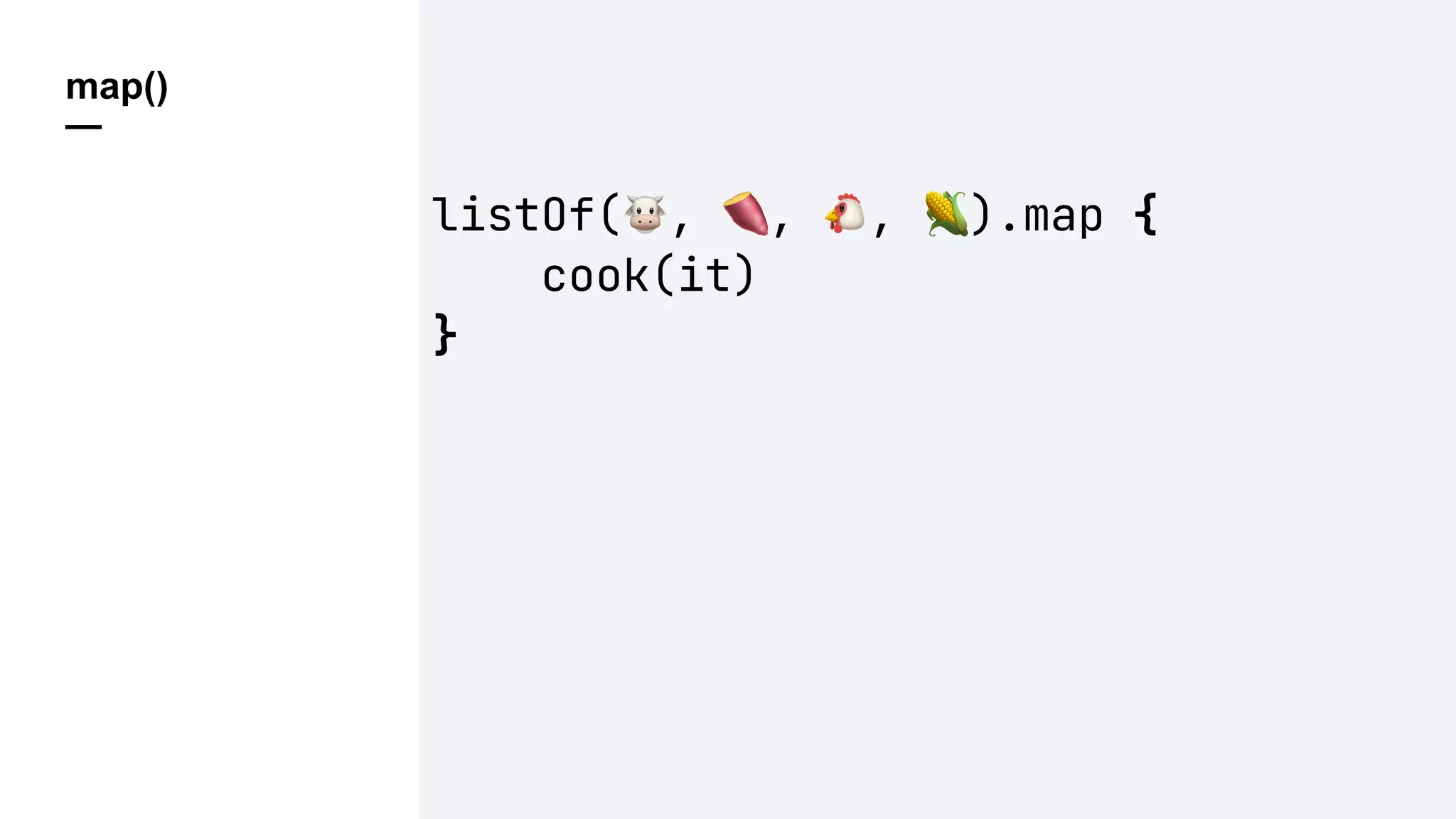 map()
—
listOf(!, ", #, $).map {
cook(it)
}
 