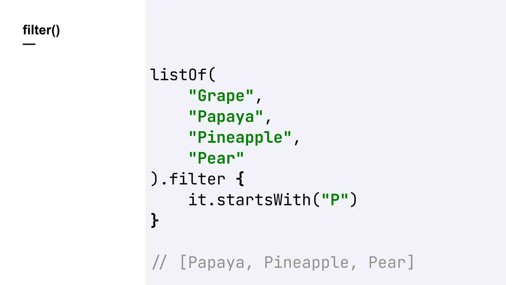 filter()
—
listOf(
"Grape",
"Papaya",
"Pineapple",
"Pear"
).filter {
it.startsWith("P")
}
!" [Papaya, Pineapple, Pear]
 