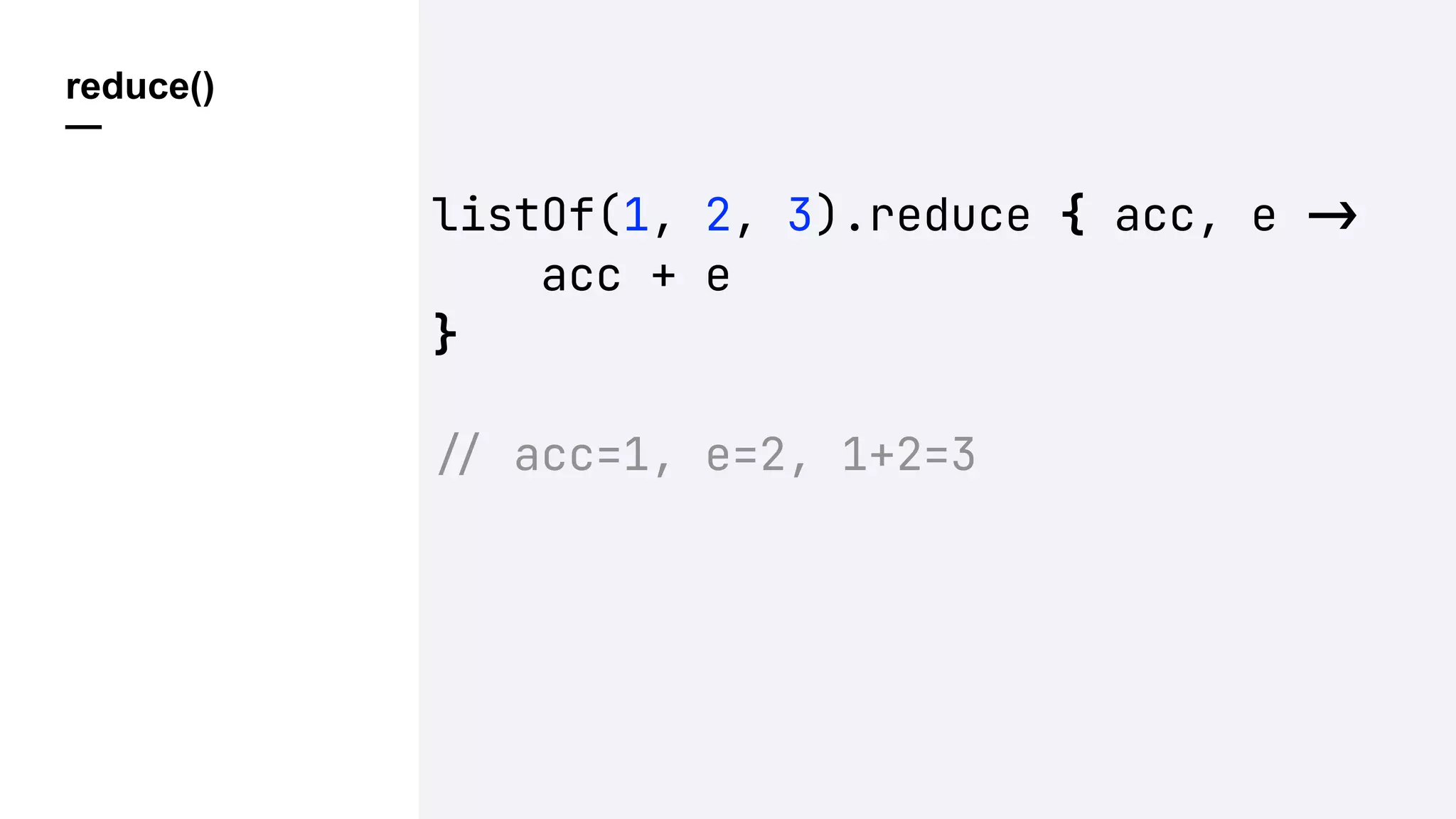 reduce()
—
listOf(1, 2, 3).reduce { acc, e !"
acc + e
}
!" acc=1, e=2, 1+2=3
 