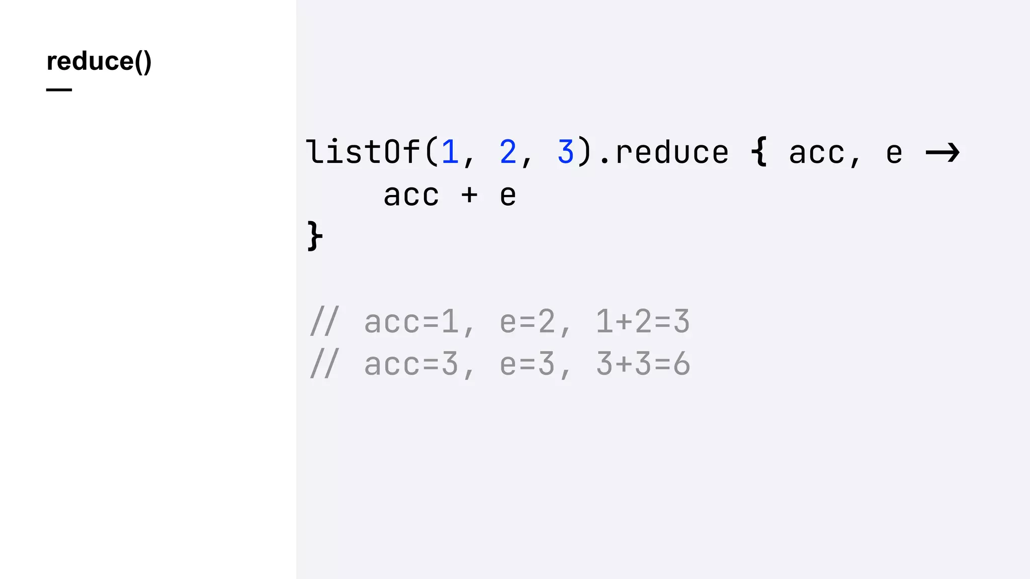 reduce()
—
listOf(1, 2, 3).reduce { acc, e !"
acc + e
}
!" acc=1, e=2, 1+2=3
!" acc=3, e=3, 3+3=6
 