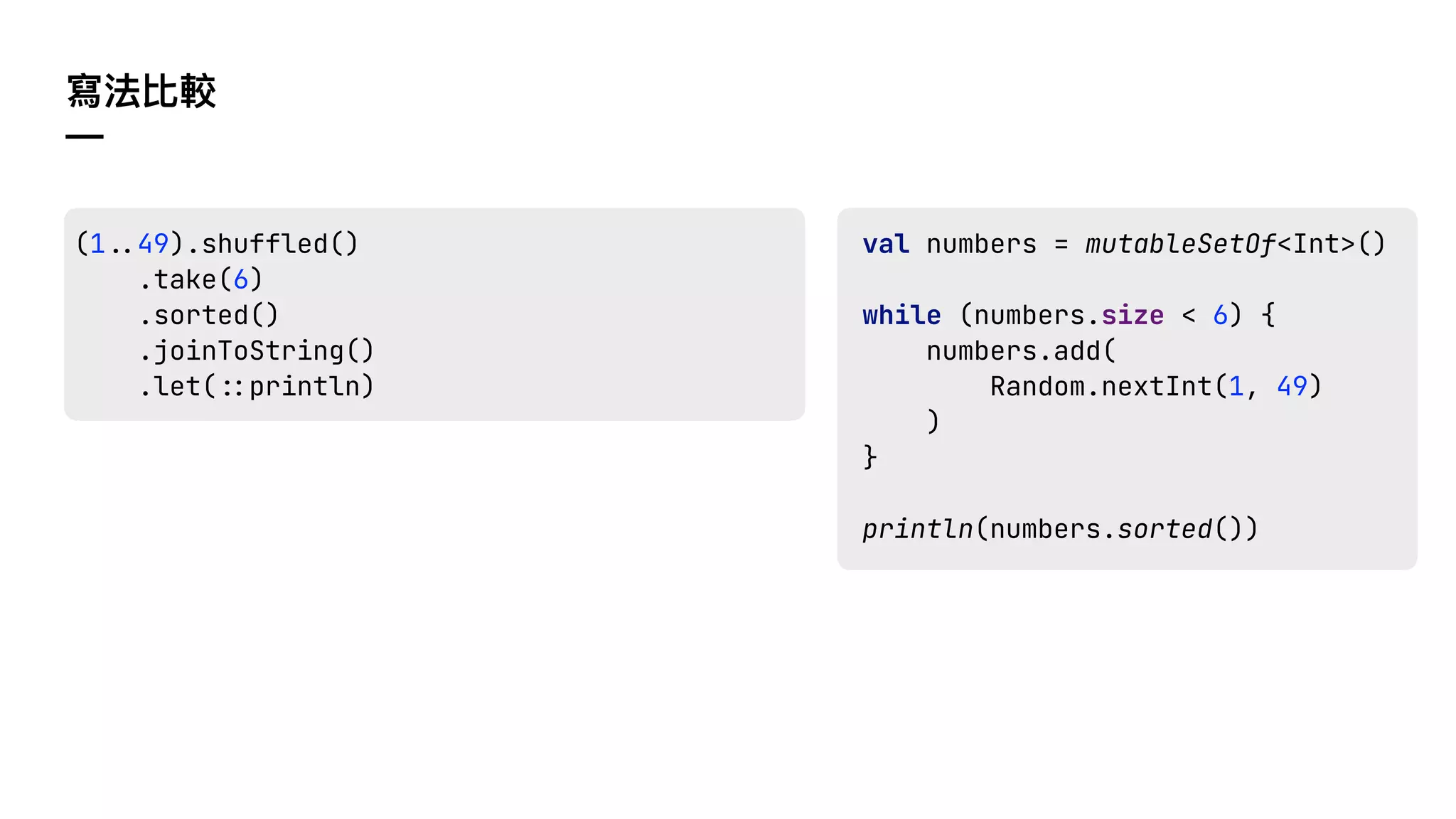 寫法比較
—
val numbers = mutableSetOf<Int>()
while (numbers.size < 6) {
numbers.add(
Random.nextInt(1, 49)
)
}
println(numbers.sorted())
(1!$49).shuffled()
.take(6)
.sorted()
.joinToString()
.let(!%println)
 